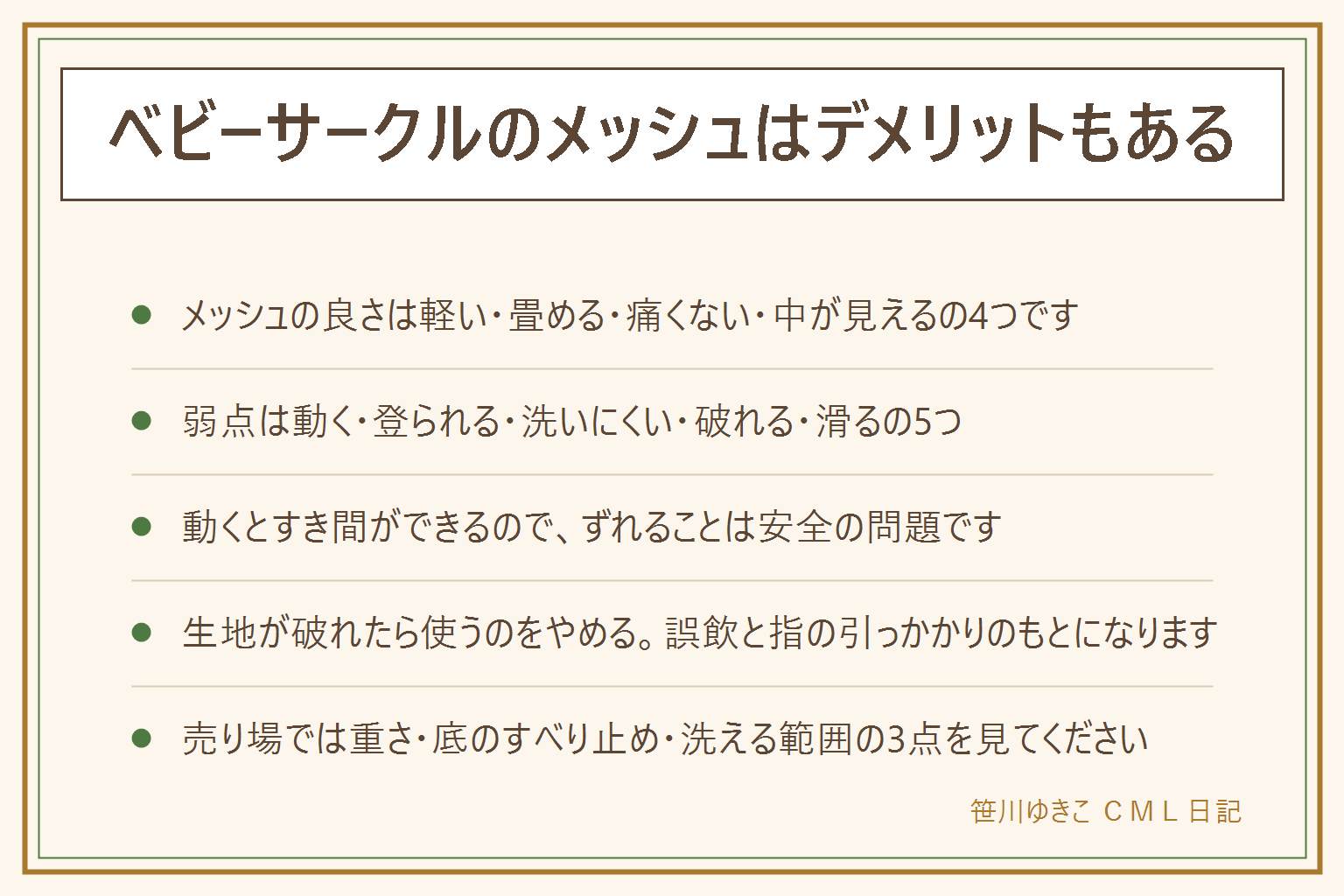 メッシュのベビーサークルの早見表:長所は軽くて動かせる、畳んでしまえる、当たっても痛くない、中が見える、帰省に持っていける。デメリットは押すと動いて壁との間にすき間ができる、足がかりになって登られる、生地が洗いにくく乾きにくい、かじって破れる、フローリングで滑るの5つ。プラスチックの枠は連結すると動きにくく拭くだけで掃除でき形も変えられる、木製はいちばん動きにくいが重い。向く家は部屋が狭い、帰省が多い、まだハイハイ期、床にラグやマットがある。向かない家はつかまり立ちが早い、よく登る、ペットがいる、滑る床のまま。破れた生地とほつれた糸は誤飲や指の引っかかりのもとなので使用をやめる。設置後はしゃがんで全周のすき間を確認し、中で寝かせない、階段や暖房器具やコンセントやカーテンのひものそばに置かない、踏み台になるものを入れない。売り場で見るのは重さ、底のすべり止め、洗える範囲の3点