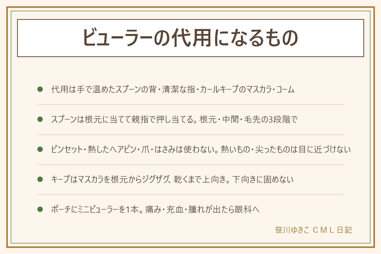 ビューラーの代用の早見表:代わりになるものは、手のひらで人肌に温めたスプーンの背、清潔な指、カールキープタイプのマスカラ、まつげコームの4つを組み合わせる。スプーンは洗って手で30秒温め、目線を下にして根元に当て、親指でまつげを押し当てて3〜5秒、根元・中間・毛先の3段階で丸みをつける。まぶたを押さない、力を入れない。やってはいけない代用は、ピンセットや毛抜き、熱したヘアピン、お湯やドライヤーで温めたスプーン、爪、はさみやクリップ、接着剤やヘアスプレーで、目の近くに熱いものと尖ったものを近づけない。上げた後はマスカラを根元からジグザグに塗り、乾くまで上向きにして下向きに固めない。旅行や外出はポーチにミニビューラーを1本。痛み・充血・腫れが出たら中止して眼科へ