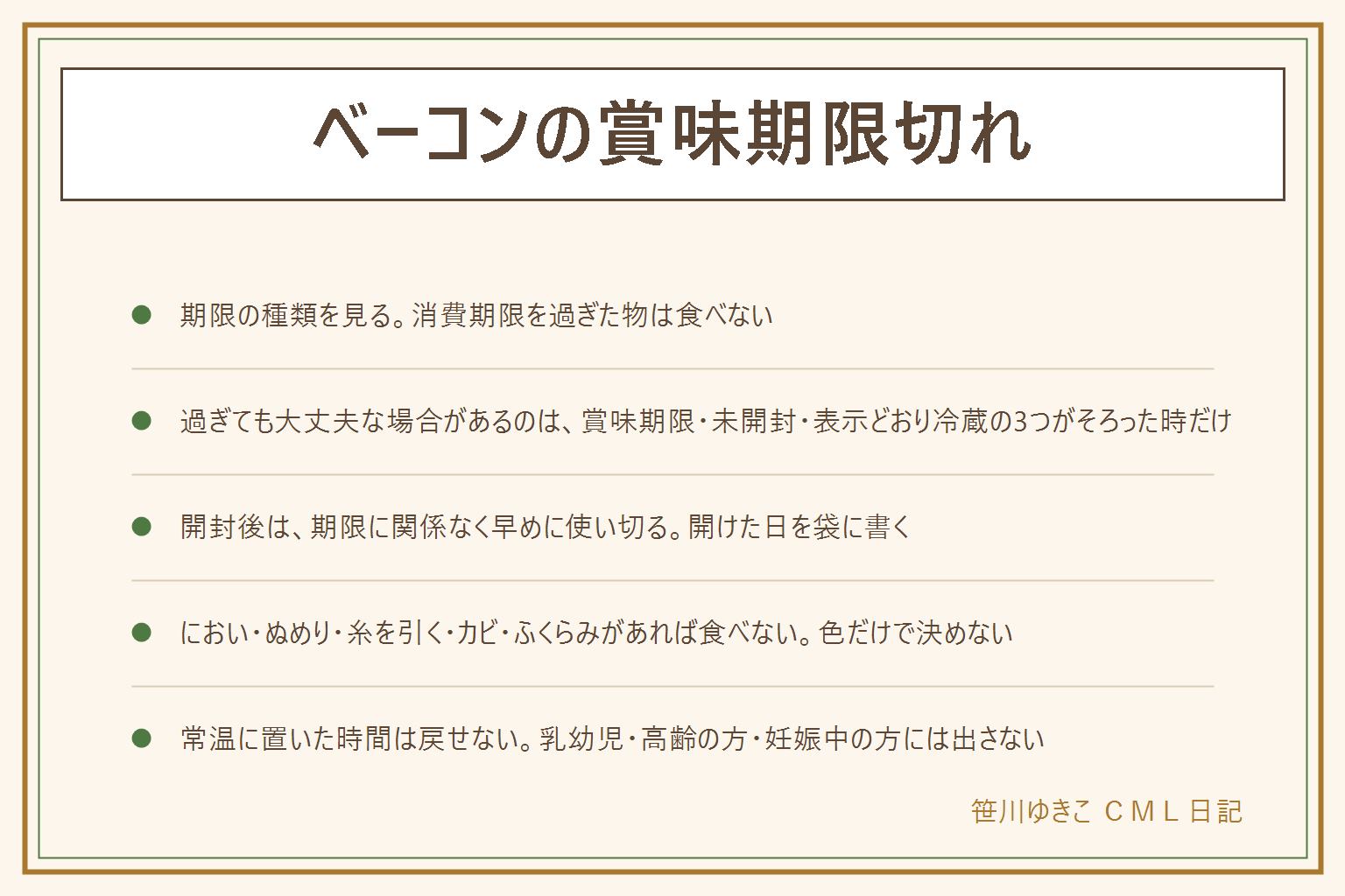 ベーコンの賞味期限切れの早見表:日数だけでは決められない、見る順番は期限の種類、未開封か開封後か、表示どおり冷蔵していたか、においと色とぬめり。消費期限を過ぎた物は食べない。過ぎても食べられる場合があるのは賞味期限で未開封で表示どおりに保存していた時だけ。におい・味・色・ふくらみ・液漏れ・カビ・ぬめり・糸を引く・虫があれば食べない。乳幼児・高齢の方・妊娠中の方・体調の悪い方には出さない。開封後は表示の期限に関係なく早めに使い切る。色だけで安全か危険かを決めず、においとぬめりも見る。常温に置いた時間は取り戻せないので、迷ったら食べない。使い切れない分は期限に余裕のあるうちに小分けして冷凍用の保存袋に入れ、日付を書く。保存の日数は別の記事で確かめる
