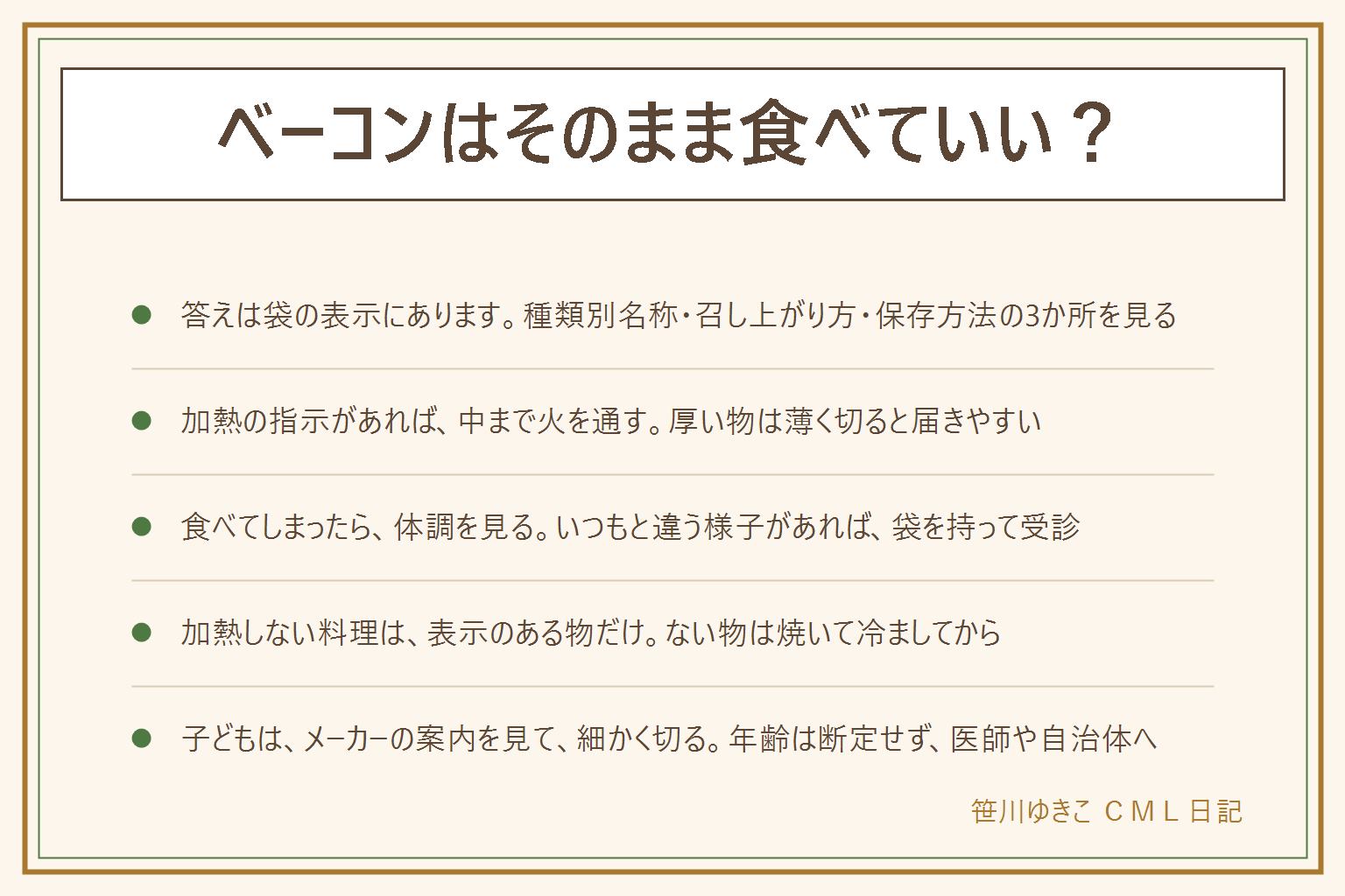 ベーコンをそのまま食べていいかの早見表:答えは袋の表示にある。見るのは種類別名称・召し上がり方・保存方法の3か所。加熱の指示がある物は中まで火を通す、厚い物は薄く切ると熱が届きやすい、生のベーコンを切った包丁とまな板は洗ってから次の食材へ。うっかり食べてしまったら、いつ何をどのくらい食べたか覚えて袋を取っておき、腹痛・下痢・吐き気・発熱などいつもと違う様子があれば受診する。サラダやサンドイッチなど加熱しない料理には、そのまま食べられる旨の表示がある物だけ使い、ない物は焼いて冷ましてから、表示が読めない時はメーカーに確認する。子どもに出す時はメーカーの案内を見て、年齢は断定せず、加熱して細かく切り、座って食べさせ、口に詰め込ませず、アレルギー表示を見る。離乳食は自治体の案内やかかりつけの医師へ