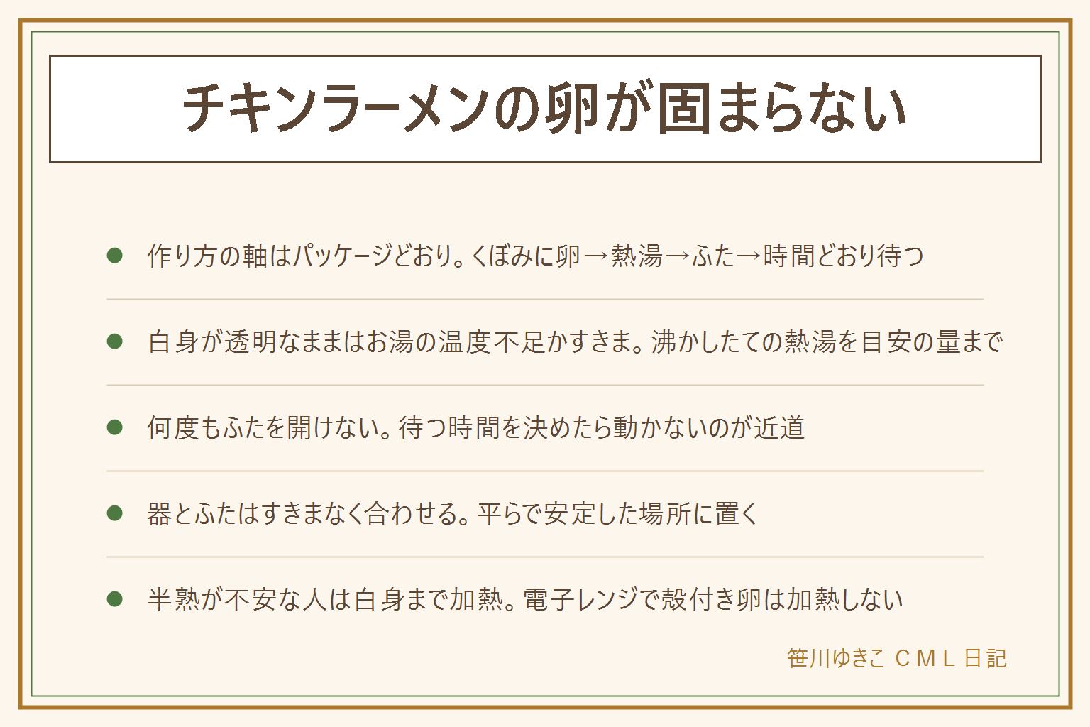 チキンラーメンの卵が固まらない時の早見表:作り方はくぼみに卵を割り入れ熱湯を注ぎふたをして時間どおり待つ。白身が透明なままはお湯の温度低下やふたのすきまが原因、黄身だけ固いのは加熱しすぎや何度もふたを開けたことが原因、麺がのびるのは待ちすぎが原因。お湯は目安の量までしっかり沸かしたてを注ぐ、卵は常温に近づけておくと安定しやすい。器とふたはすきまなく合わせ平らな場所に置く。半熟が不安な乳幼児・高齢者・妊娠中・体調の悪い人は白身まで固まる加熱にする、割った卵はすぐ使う、電子レンジで殻付きの卵や丸ごとの黄身を加熱しない、熱湯のやけどに注意し子どもに注がせない器を持って運ばせない