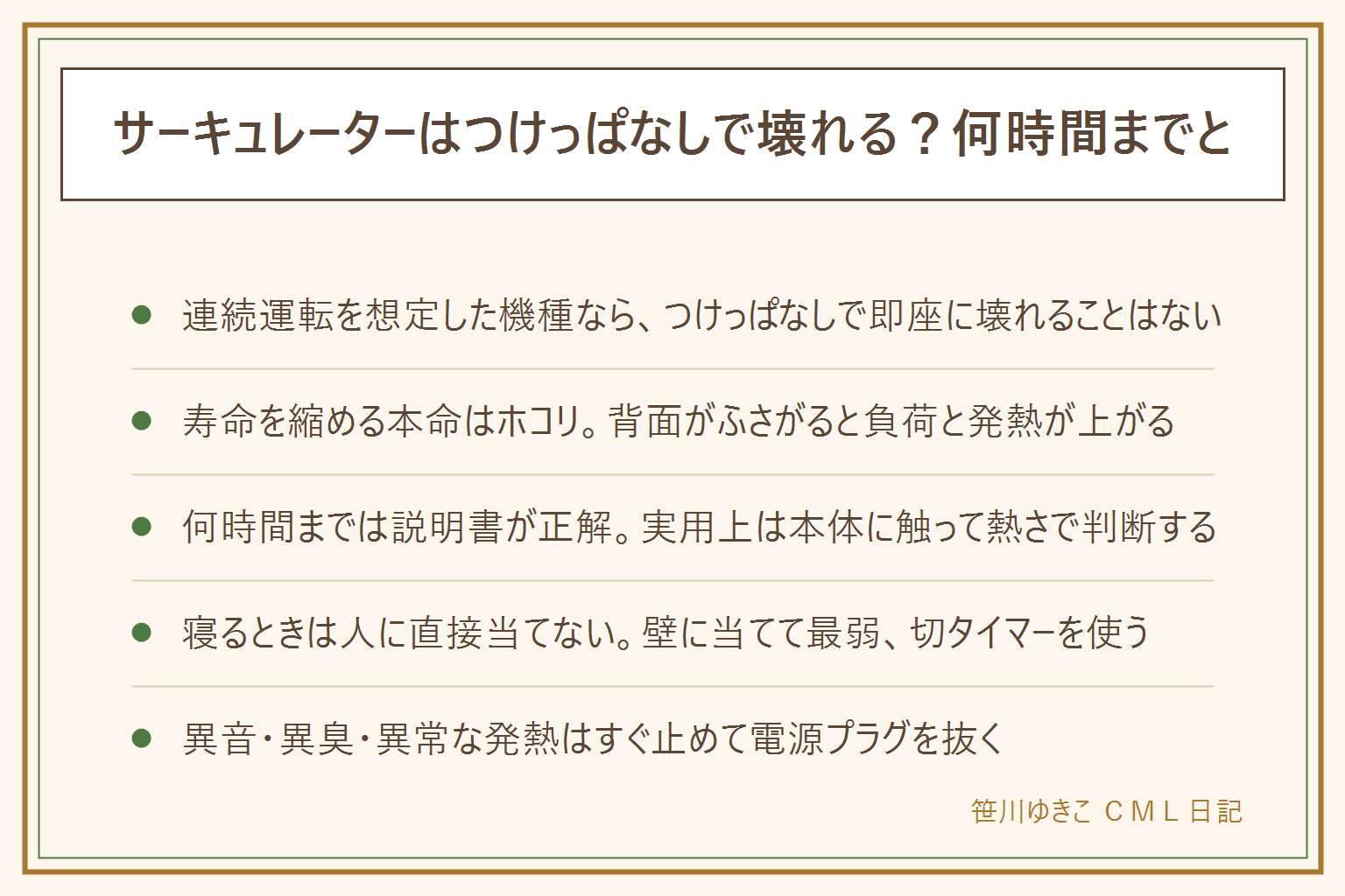 サーキュレーターのつけっぱなし早見表:連続運転を想定した機種ならつけっぱなしで即座に壊れることはないが、寿命を縮めるのは背面にたまるホコリ、軸受けの摩耗、首振り機構の痛み。何時間までかは取扱説明書が最優先で、実用上は本体に触ってほんのり温かいなら正常、はっきり熱いなら止める。24時間続けるなら掃除の頻度を上げる。寝るときは人に直接風を当てず、壁や天井に当てて跳ね返し、風量は最弱、切タイマーを使う。火事を防ぐには洗濯物やカーテンや布団を本体に近づけない、カーペットや布団の上に直接置かない、壁にぴったり付けない、プラグまわりのホコリを確認する。電気代はワット数を1000で割って使う時間と単価をかけて計算する。異音や異臭や本体の異常な発熱があるときはすぐ止めて電源プラグを抜く