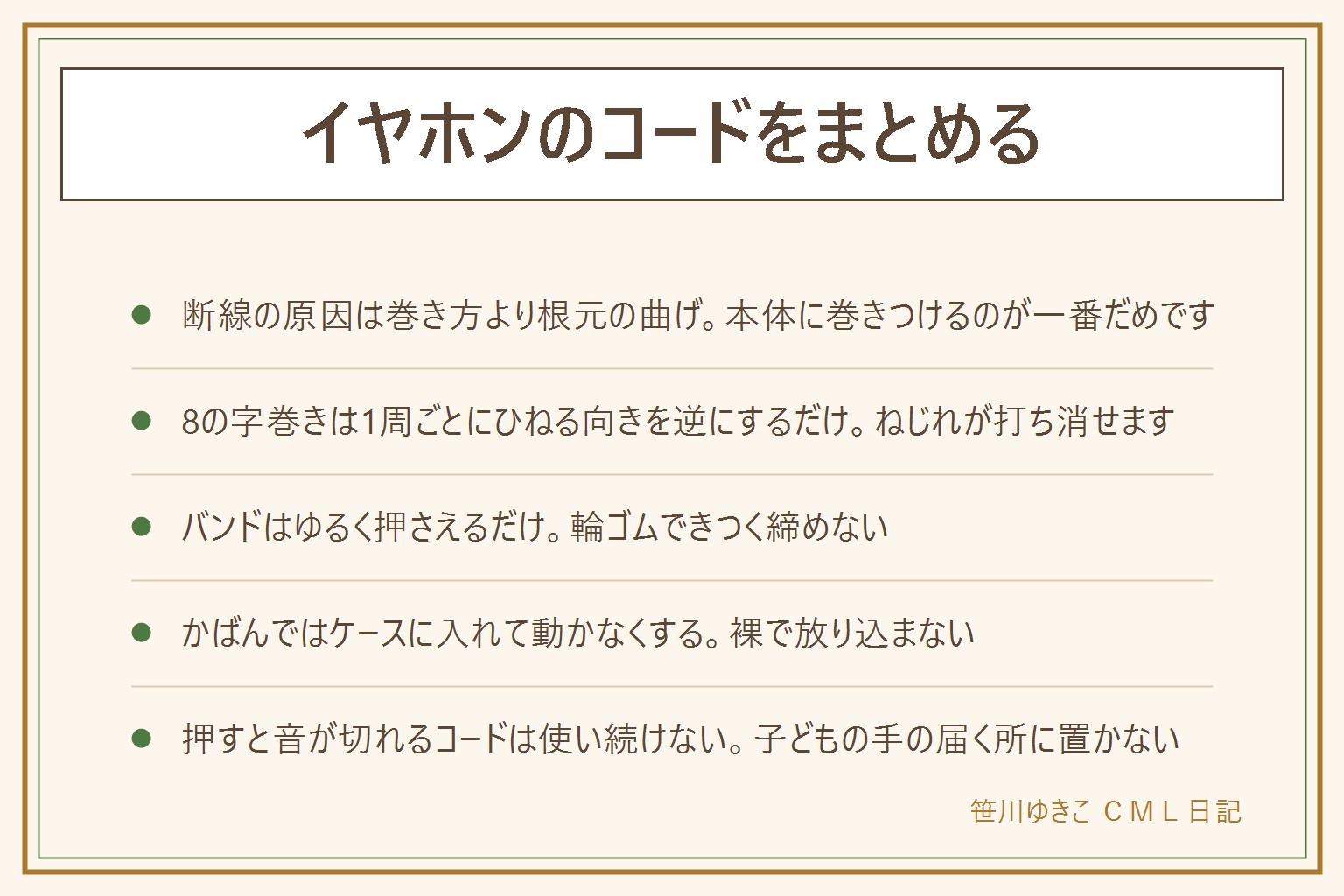 イヤホンのコードのまとめ方の早見表：断線の原因は巻き方よりプラグの根元や本体のすぐ下の曲げで、同じ向きにぐるぐる巻くとねじれがたまって絡む。やってはいけないのは本体やプラグに巻きつける、きつく折る、輪ゴムで締めすぎる、同じ向きにぐるぐる巻く。8の字巻きの手順はプラグ側を左手に持ち、1周目は親指を手前に返してひねった輪、2周目は親指を奥に返した逆向きの輪、これを交互にくり返し、最後は端で束を2から3周してゆるく輪に通す。100均で使えるのはシリコンのケーブルバンド、面ファスナーのバンド、太いヘアゴム、メガネケース、カードケースやピルケース、丸いコード収納ケース。かばんでは裸で入れず内ポケットを定位置にし、小さくするより動かなくする。押さえると音が切れるコードは使い続けず、子どもの手の届く所に置かない