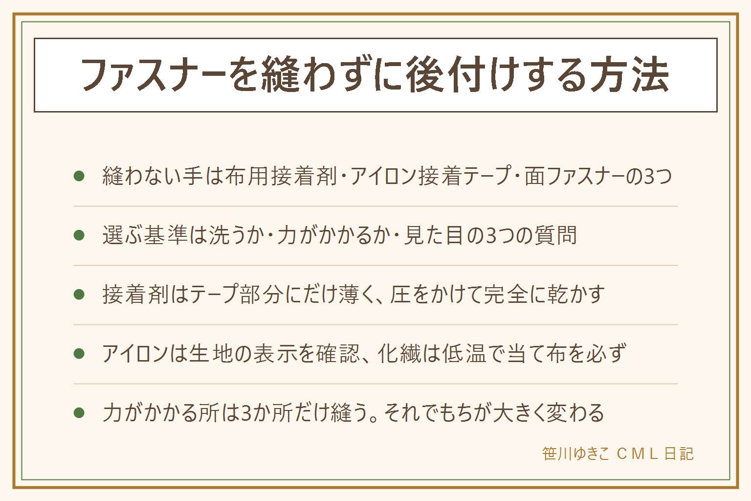 ファスナーを縫わずに後付けする方法の早見表:縫わない選択肢は布用接着剤、アイロン接着テープ、面ファスナーやスナップで代えるの3つ。向き不向きは、洗う物か、力がかかる所か、見た目を気にするかの3つの質問で決まる。布用接着剤の手順は、切れ端で生地との相性を試す、ファスナーを閉じた状態で位置を決めてクリップで仮どめ、テープ部分にだけ薄く塗って務歯には付けない、圧をかけて表示の時間しっかり完全に乾かす、洗濯はネットに入れて弱い水流で。アイロン接着テープは、生地の洗濯表示で温度を確認し化学繊維は低温で当て布、押し当てて滑らせない、冷めるまで触らない。かばんの口、ズボン、子どもの物、カバー類など力がかかる所は縫う。折衷案は接着したうえで上端と下端と真ん中の3か所だけ数針縫う。もちは洗う回数と力で変わるので、はがれたら塗り直す前提で。接着剤は換気して使い子どもの手の届かない所に置き、目や皮膚に付いたら流水で洗う。小さな部品や針の誤飲に注意