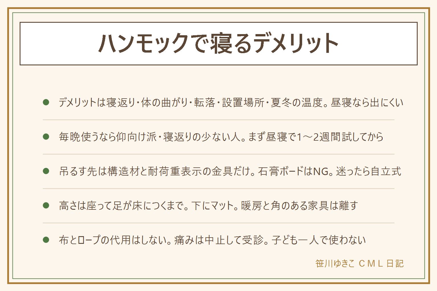 ハンモックで寝るデメリットの早見表:寝返りが打てず同じ姿勢が続く、腰と膝が持ち上がって体が曲がる、乗り降りと寝ぼけた時に落ちる、吊るす2点が要り部屋の真ん中を占領する、夏は背中が蒸れて冬は下から底冷えする、起き上がりにくい。昼寝や短時間の休みなら多くの人に向き、毎晩の寝床にするなら仰向けで寝返りの少ない人向き、横向き・うつぶせ派や寝返りの多い人、腰や首に痛みがある人には向きにくい。室内で吊るす時は柱や梁が構造材かを確かめ、金具は耐荷重の表示がある物だけ、石膏ボードだけの壁は使わず、迷ったら自立式スタンドに。高さは座って足の裏が床につくまで、下にマットや布団を敷き、角のある家具と暖房器具は離す。布と丈夫なロープ、カーテンレールやドアの上での代用は落下の元なのでしない。腰・首・肩の痛みやしびれが続く時は中止して受診、子どもが一人で使わない、ロープや金具が傷んだら使用中止、落ちて頭を打ったら受診