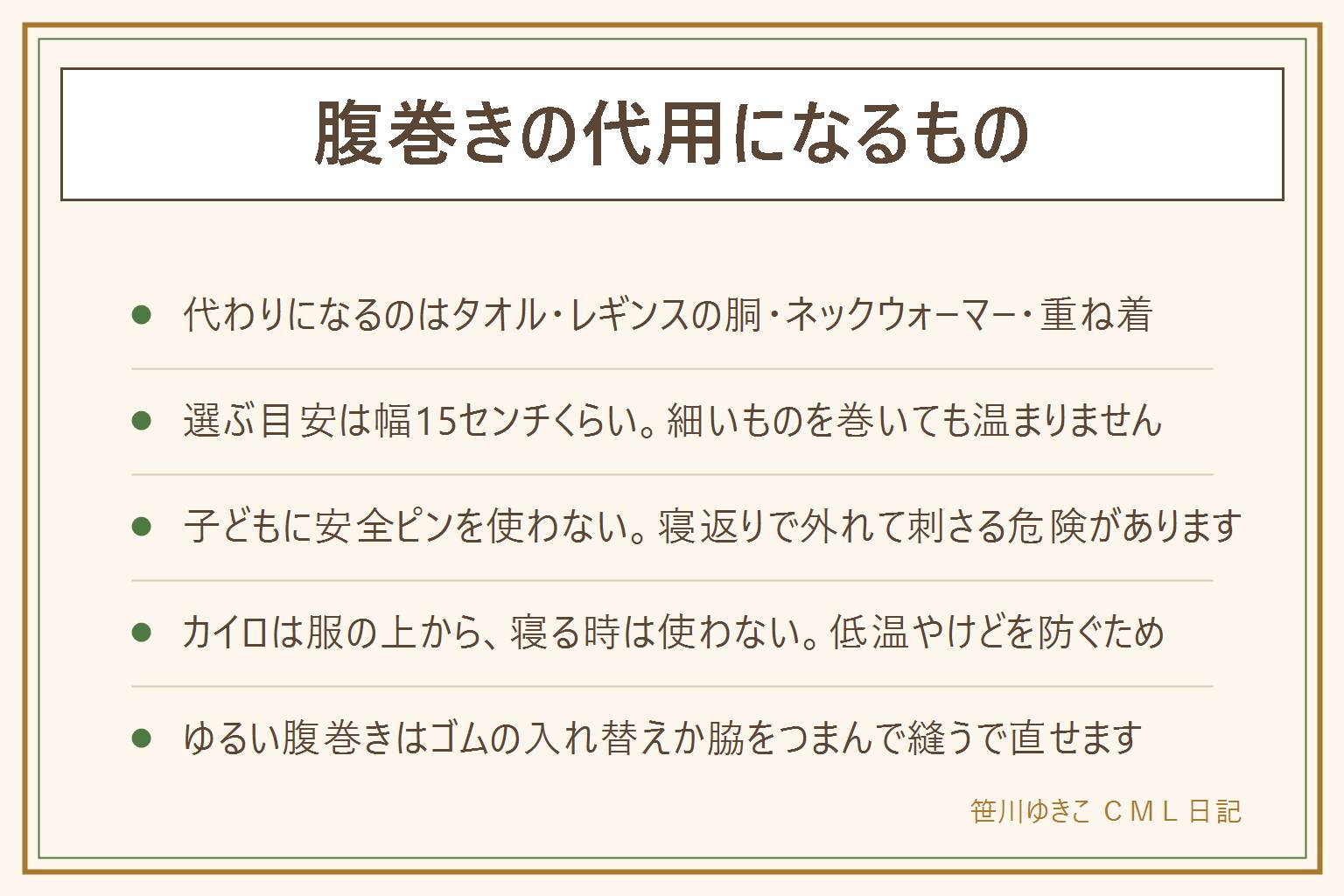 腹巻きの代用になるものの早見表:代わりに使えるのは薄手のタオルを二つ折りにして端を腰で押さえる、はかなくなったレギンスやタイツの胴部分を切って筒にする、ネックウォーマー、薄手のインナーを1枚重ねて裾を入れる、大判のストールやひざ掛けを座っている時に使う。選ぶ目安は幅15センチくらいで面で覆い、指が2本入るゆるさにすること。やってはいけない代用は、きつく巻いて締めつける、寝ている子どもに安全ピンを使う、カイロを肌に直接貼る、カイロを貼ったまま寝る、ラップやビニールを巻く、細いゴムひもだけを巻く。ゆるくなった腹巻きはゴムを入れ替える、脇を数センチつまんで縫う、ゴムを二重に通すで直る。寝ている間にずれ上がる時は幅の広いものに替える、裾を下着の中に入れる、上下を逆に着ける、腹巻き付きのパジャマにする。お腹の痛みが続く時は温めるより受診を