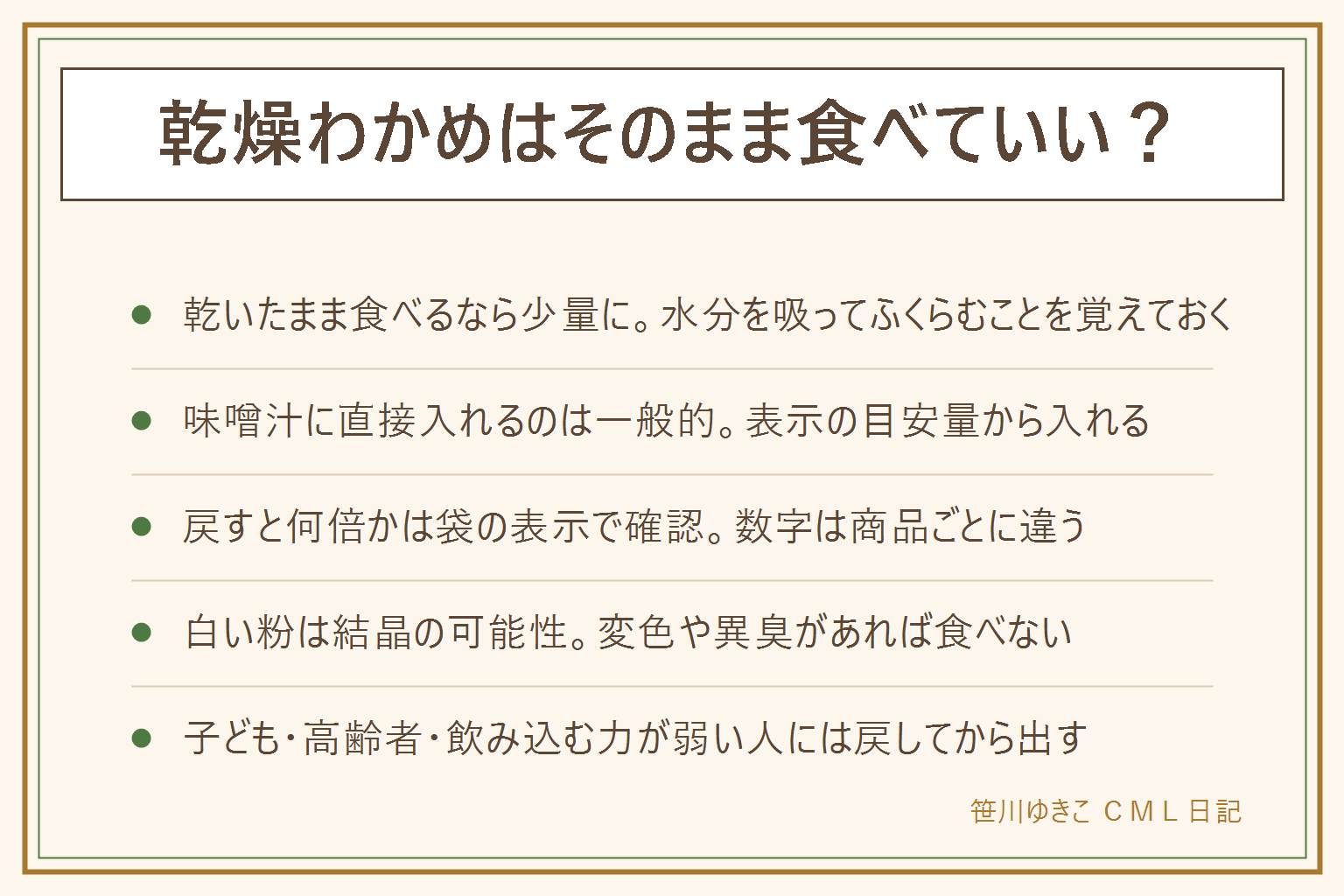 乾燥わかめをそのまま食べる早見表:乾いたまま食べる時は少量・水分と一緒に、子どもや高齢者・飲み込む力が弱い人には戻してから。味噌汁に直接入れるのは表示の目安量から。戻すと何倍かは商品ごとに違うので袋の表示で確認し、目安より少なめから戻し始める。白い粉は塩やうま味成分の結晶の可能性があるが、綿状の白い物・青緑や黒の斑点・酸っぱいにおい・カビのにおい・湿りやべたつきがあれば食べずに処分する。食べ過ぎが心配な時は栄養成分表示を見て量を控えめにし、持病がある人は医師に相談する。この記事は健康への影響を断定せず、食品は表示の範囲で読むことを前提にしている