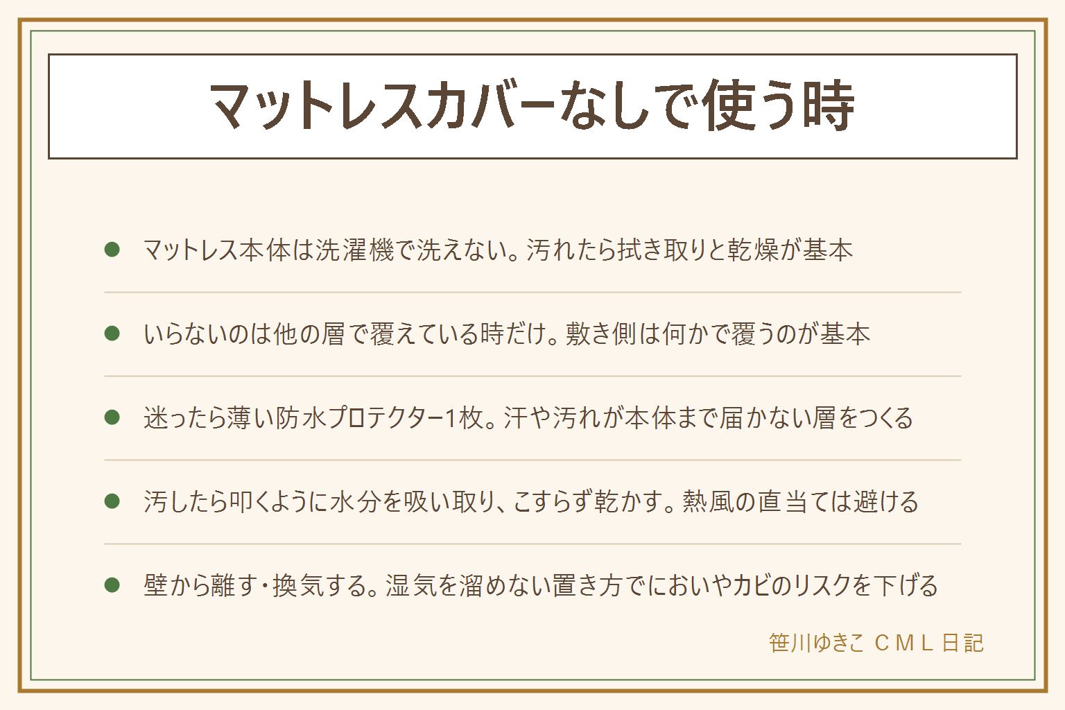 マットレスカバーなしで使う時の早見表:マットレス本体は洗濯機で洗えないので、汚れたら拭き取りと乾燥が基本。カバーがいらないのはベッドパッドとボックスシーツなど他の層ですでに覆えている時だけで、敷き側は何かで覆うのが基本、シーツ1枚だけで寝るのはおすすめしない。迷ったら薄い防水プロテクターを1枚、マットレスの上に広げて四隅のゴムで留め防水面を上にして使う。汚してしまった時はこすらず叩くように水分を吸い取り、固く絞った布で拭いて風通しよく乾かす、ドライヤーの熱風を直接当て続けない。壁から少し離して置く、すのこや除湿シートを使う、定期的に換気するなど湿気を溜めない置き方でにおいやカビのリスクを下げる。ダニ・カビの健康影響は断定せず、気になれば専門業者にも相談する