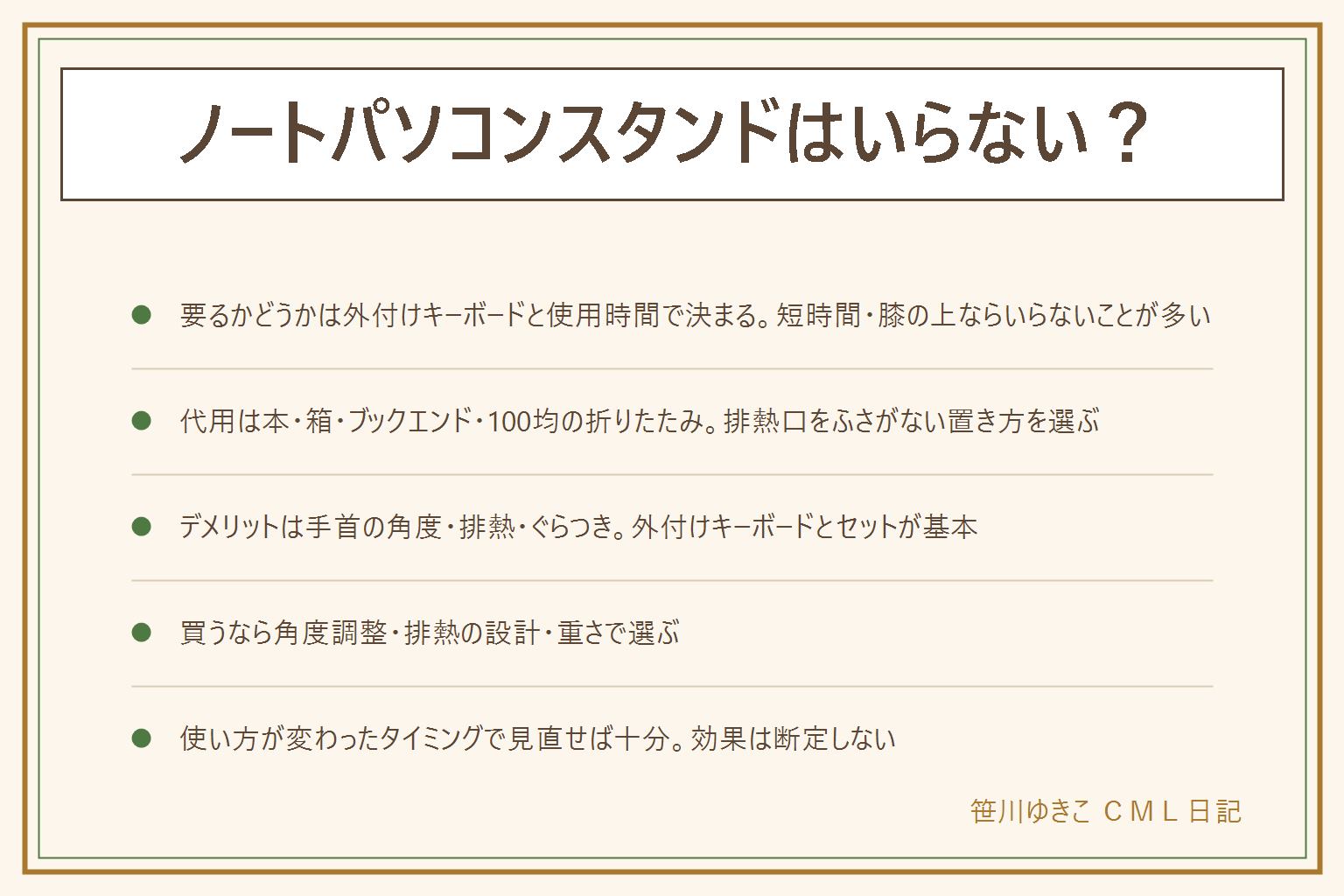 ノートパソコンスタンドはいらないかの早見表:要るかどうかは外付けキーボードの有無と使用時間で決まり、短時間で膝の上や布団の上で使う人はいらないことが多い。代用は厚みのある本・空き箱・まな板立てやブックエンド・100均の折りたたみスタンドで、いずれも排熱口をふさがない置き方と耐荷重の確認が必要。デメリットは本体のキーボードのまま高くするとタイピングの角度が反り手首に負担がかかること、排熱口をふさぐと熱がこもること、ぐらついた台では落下の恐れがあること。買うなら角度調整の幅・排熱の設計・重さと折りたたみやすさを見て選ぶ。肩こりや姿勢への効果は断定せず、使い方が変わったタイミングで見直せば十分。