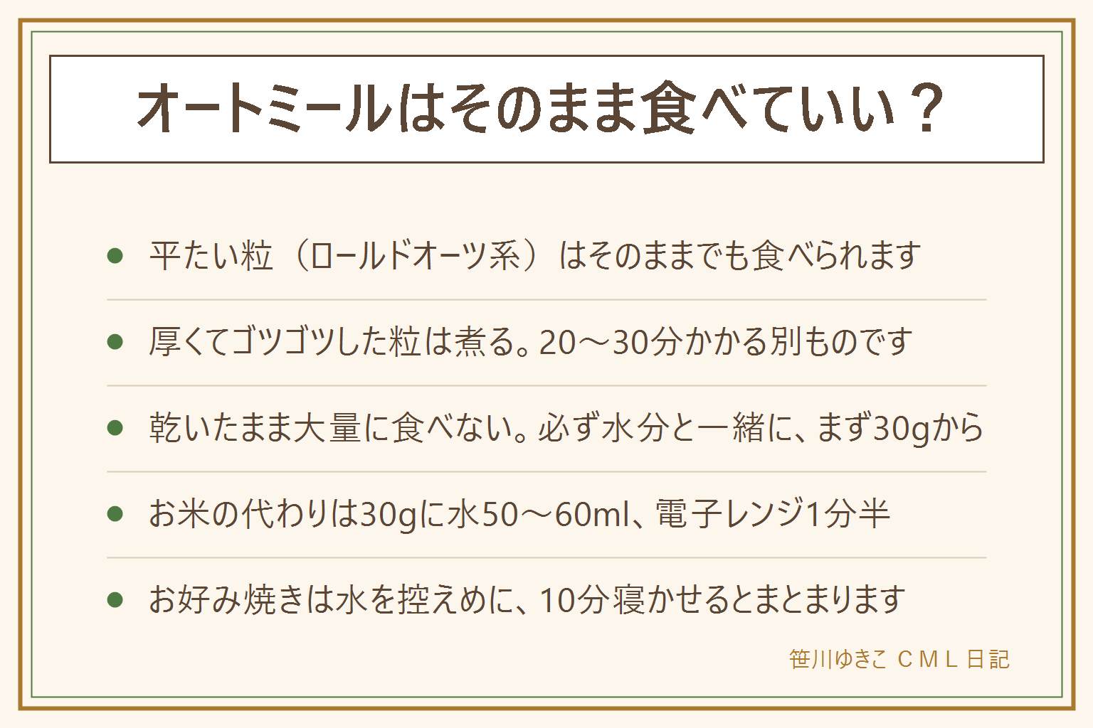 オートミールをそのまま食べていいかの早見表:平たくてぺらっとした粒(ロールドオーツ、クイックオーツ、インスタント)は牛乳やヨーグルトに混ぜてそのままでも食べられる。厚みがあってゴツゴツした粒(スティールカットや丸ごとの粒)は20から30分煮る。水分はオートミール1に対して2から3が目安で、5分置くと食べやすい。乾いたまま大量に食べず必ず水分と一緒に、まず30グラムくらいから。小さな子どもは喉に詰まらせないよう水分と一緒に、お腹が張るなら量を減らす、持病のある方は医師に相談。お米の代わりはオートミール30グラムに水50から60ミリリットル、電子レンジで1分半ほど。お好み焼きが固まらない時は水を控えめにして10分寝かせ、卵か片栗粉をつなぎに足し、焼き始めて4から5分は動かさない。保存は密閉容器で湿気と虫を防ぎ、夏は冷蔵庫、ふやかしたものはその日のうちに