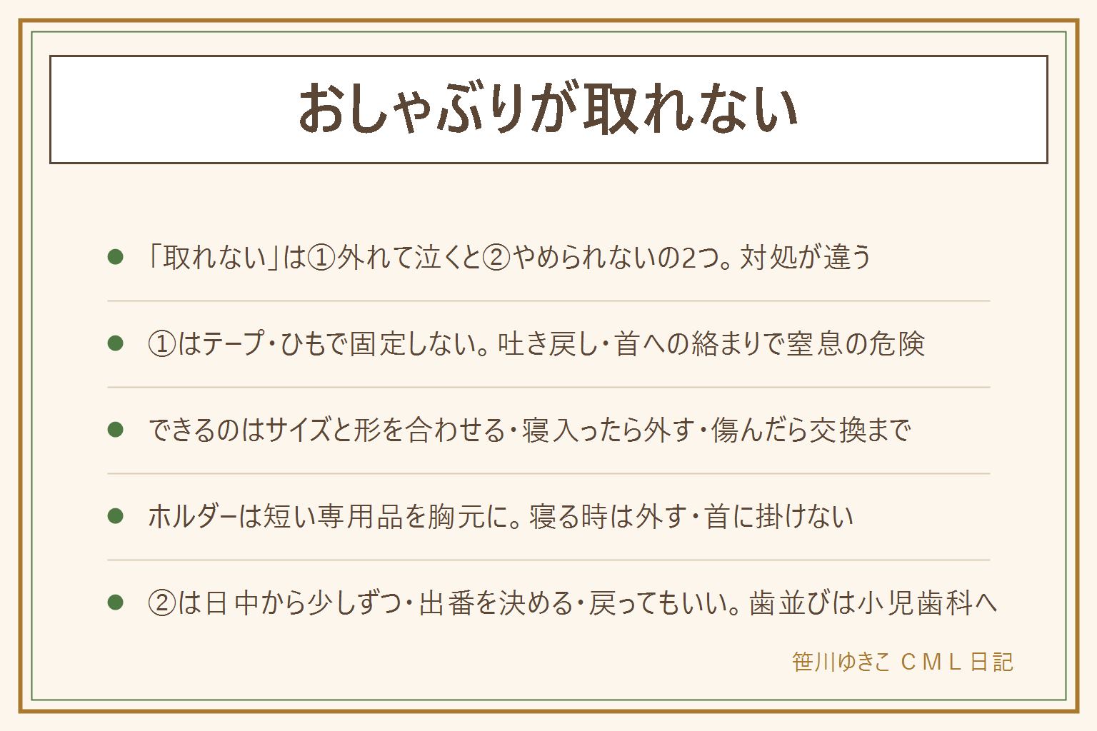 おしゃぶりが取れない時の早見表:「取れない」は口から外れて泣く場合と、やめられない場合の2つに分けて考える。外れて泣く場合は、テープ・ひも・縫い付け・ベッドに結ぶなどの固定を絶対にしない。吐き戻しで口をふさぐ、自分で外せなくなる、ひもが首に絡まるため。できることは、サイズを月齢に合わせる、乳首の形を1つずつ変えてみる、シールドは軽く小さく、寝入ったらそっと外す、ひび・裂けがあれば交換。ホルダーは短い専用品を服の胸元に留め、寝る時は外す、首に掛けない。やめられない場合は、無理に取り上げず、日中から減らして夜は最後に、出番を家族で決める、バイバイの儀式を作る、戻ってもいい。歯並びが気になる時は小児歯科へ相談し、やめる時期は断定しない