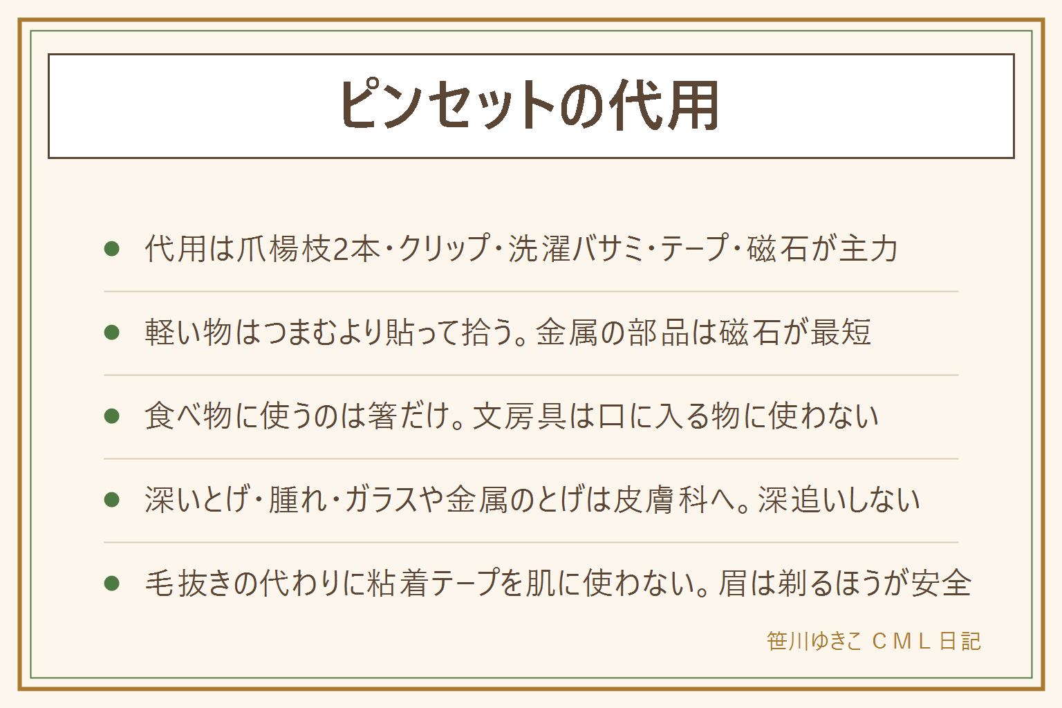ピンセットの代用の早見表:家にある代わりは爪楊枝を2本、伸ばしたクリップ、洗濯バサミの先、先を削った割り箸、テープの粘着面、ヘアピン、磁石の7つ。つまむ物で選ぶのがコツで、ビーズや紙片やラメなど軽い物はテープの粘着面で貼って拾い、ネジやまち針など金属の部品は磁石でなで、深いすき間に落ちた物は伸ばしたクリップか棒に両面テープ、シールの端は爪楊枝、食べ物には箸だけを使う。とげと肌は別に考える。深いとげ、端が外に出ていないとげ、ガラスや金属のとげ、腫れや熱やうみ、しびれや強い痛みがある時は皮膚科へ。針で皮膚を広げない、火であぶる方法は勧めない、目や傷口に先のとがった物を近づけない、1、2回で抜けなければやめる。毛抜きの代わりに粘着テープを肌に使わない、眉は剃るほうが肌の負担が少ない。子どもには伸ばしたクリップや削った割り箸を持たせず、テープの粘着面や洗濯バサミを。買うなら先の形で選び、先細は細かい作業、先曲がりは手元が見える、平らな先はつまむ力が強い