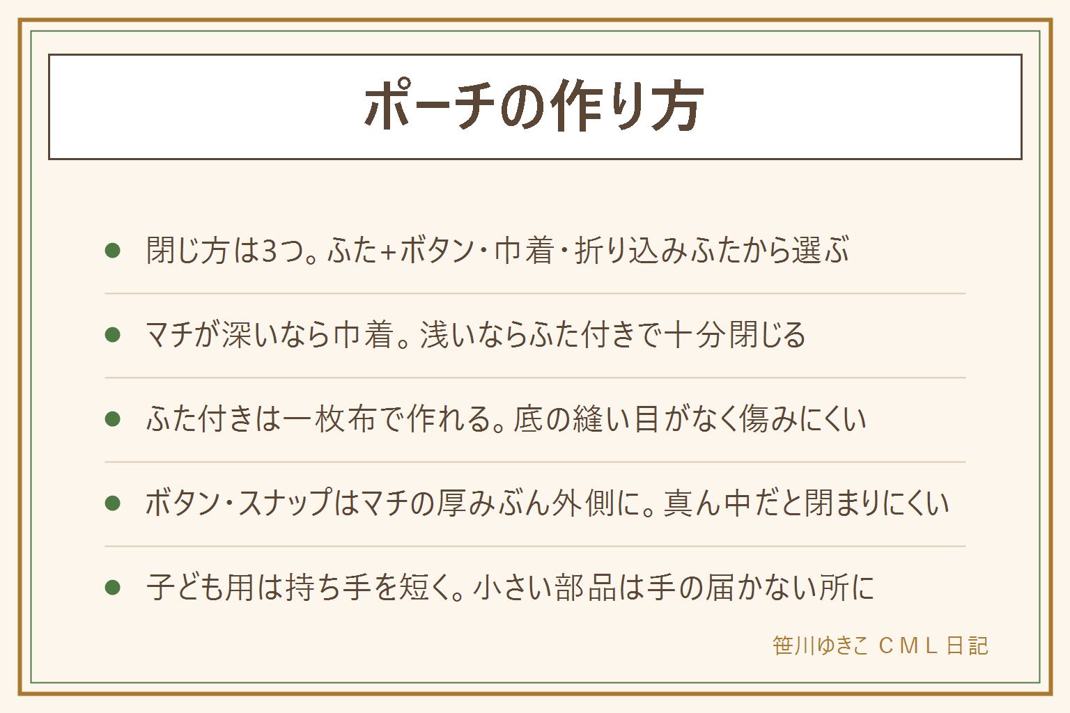ファスナーなしマチありポーチの早見表:閉じ方はふた+ボタンやスナップ、巾着、折り込みふたの3つ。マチが深い(4〜5cm以上)なら口をしっかり絞れる巾着、マチが浅い(2〜3cm程度)ならふた付きで十分。ふた付きは一枚布で本体とふたをつなげて作り、両脇を縫って角を三角に折るだけの簡単マチにする、底の縫い目がないので傷みにくい。ボタンやスナップはマチの厚みぶん外側にずらして付け、真ん中に付けると生地が持ち上がって閉まらない。子ども用に作る時は首に回る長さの持ち手・紐を付けない、ボタンやスナップは誤飲する年齢の子どもの手が届く所に置かない、まち針と針は本数を数えて縫い始め数えて終わる