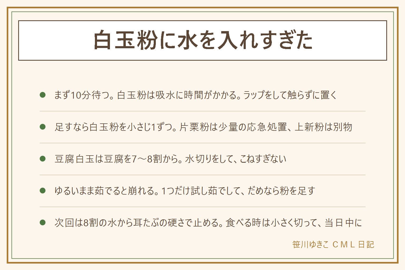 白玉粉に水を入れすぎた時の早見表:まず粉を足さずにラップをして10分待つ。白玉粉は粒が粗く吸水に時間がかかるので、待つだけでまとまることが多い。それでもゆるければ白玉粉を小さじ1ずつ足してそのつど混ぜて2〜3分待つ。白玉粉がなければもち粉・だんご粉、片栗粉は小さじ1〜2までの応急処置で食感が変わる、上新粉と小麦粉は別物。豆腐白玉は豆腐の水分が後から出るので、水切りした絹ごしを7〜8割入れて様子を見ながら足し、こねすぎない。ゆるいまま茹でると崩れて湯が濁りくっつくので、1つだけ試し茹でして崩れたら粉を足す。次回は袋の目安の8割の水から小さじ1ずつ足し、耳たぶの硬さで止めて5分待つ。食べる時は子どもや高齢の方には小さく切って、作ったら当日中に