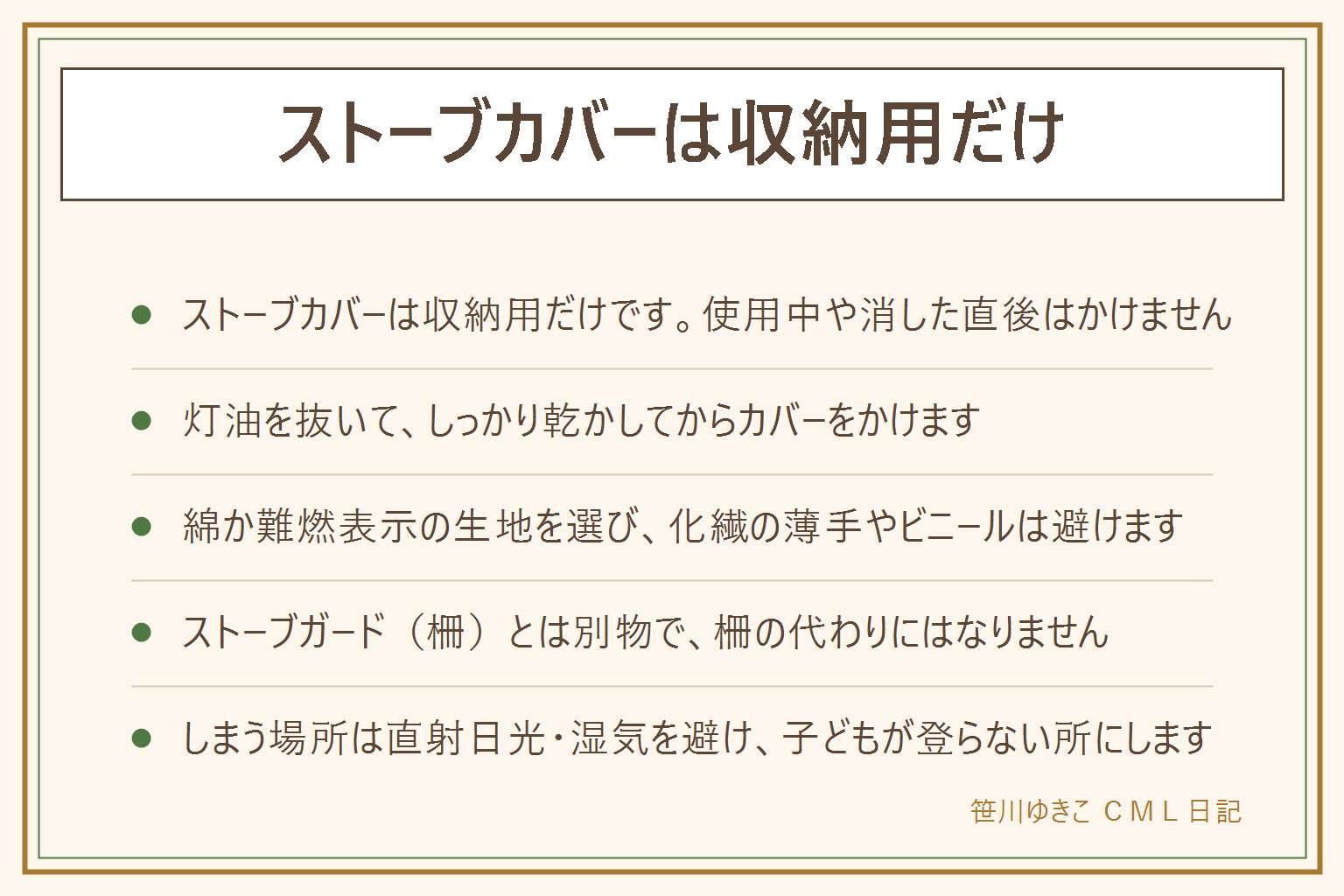 ストーブカバーの早見表:カバーはシーズンオフの収納用だけに使い、使用中や消した直後の余熱がある時はかけない。かける前に灯油を抜いてしっかり乾かし、完全に冷めきってから。生地は綿か難燃表示のある物を選び、化繊の薄手やビニールは避ける。ストーブガード(柵)とはまったく別の物で、カバーは柵の代わりにならない。布の端は子どもが引っ張って本体ごと倒す位置に垂らさない。100円ショップでは不織布か綿のカバーを選び、ゴミ袋や厚手のビニールは結露で湿気がこもるので避ける。サイズは幅・奥行き・高さ・取っ手を測り3〜5cmの余裕を持たせる。手作りは綿の1枚布で箱型にし、裾を二重にして外れにくくする。しまう場所は直射日光と湿気を避け、子どもが登ったり物を積み重ねたりしない所を選ぶ。来季出す時はカバーを外してすぐ使わず、まず本体を点検する。
