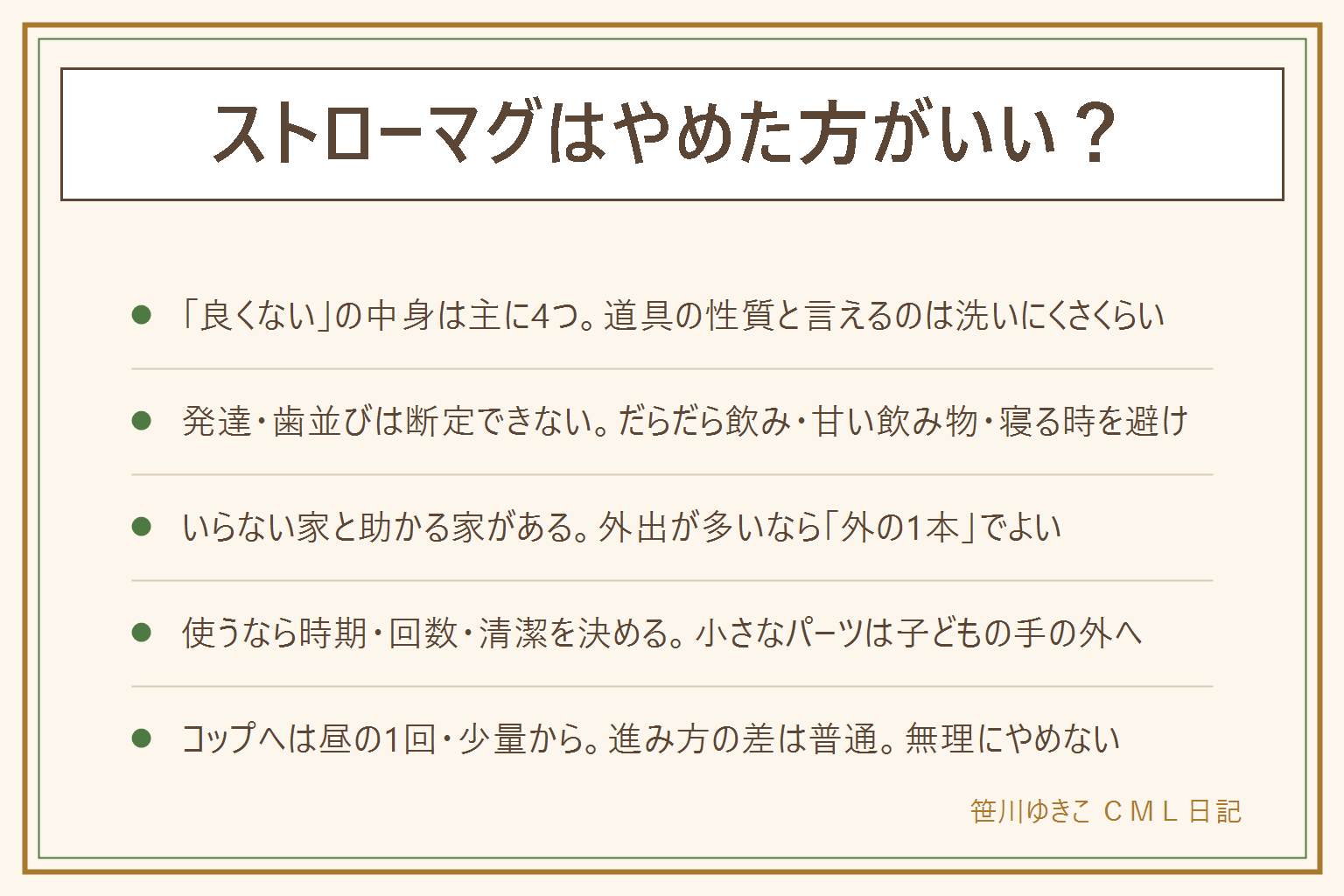 ストローマグはやめた方がいいかの早見表:良くないと言われる理由は洗いにくい・カビ、こぼす・漏れる、コップ飲みが遅れるという説、手放せなくなるの4つで、道具の性質としてはっきり言えるのは洗いにくさくらい。発達や歯並びは道具ひとつで決まると断定できず、歯科や小児科の案内はコップの機会を並行して作る、だらだら飲みをしない、甘い飲み物を入れない、寝る時にくわえさせないという内容が中心で、気になる時は歯科や小児科、健診で相談。なくても困りにくい家は家の中が中心で大人が支えられる家、助かる家は外出や車、保育園の指定がある家。使うなら時期は月齢より口の様子で、場面は外出だけと決めて家ではコップ、清潔は毎回分解して乾かし週1のつけ置き、小さなパーツは子どもの手の届かない所へ。コップへは大人が持つコップの一口から、昼の1回、外出だけマグ、と段階を分けて無理にやめない