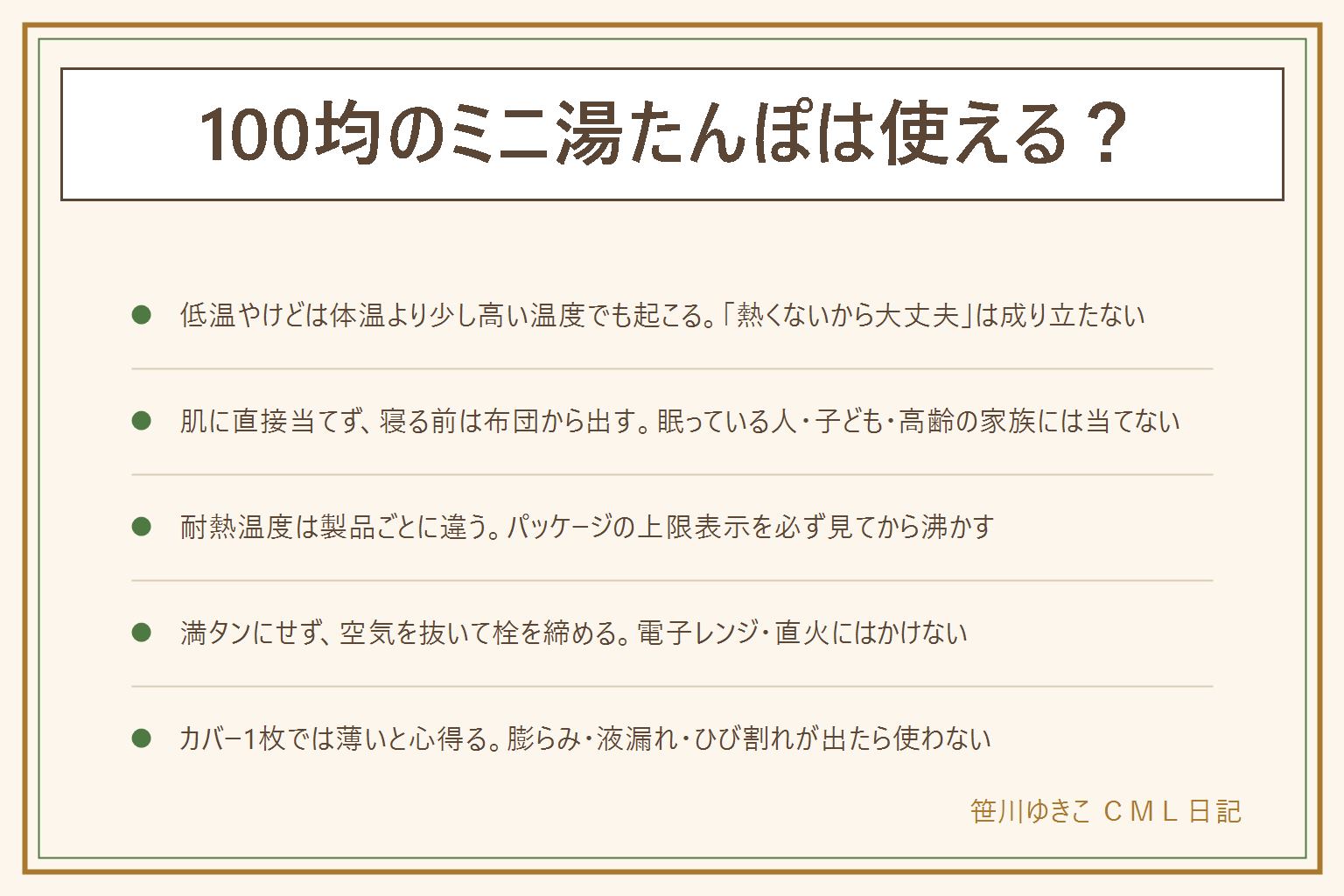 100均ミニ湯たんぽの早見表:低温やけどは体温より少し高い温度でも同じ所に長く当てると起こる、肌に直接当てずカバーを使い寝る前は布団から出す、眠っている人・自分で動かせない人・子ども・高齢の家族には当てない。耐熱温度は製品ごとに違い熱湯不可の製品があるのでパッケージの上限表示を必ず見る、上限を超えると変形・破裂する。お湯は満タンにせず8割ほどにして空気を抜いてから栓をしっかり締める、電子レンジや直火にはかけない。カバーがない時は厚手の靴下やタオルで代用できるが1枚では薄いと心得て寝る前は必ず布団の外へ出す。洗い方は外側を中性洗剤で拭き内側は基本的に洗わず、しまう前は水を抜いて逆さにして乾かす。膨らみ・液漏れ・ひび割れが出たら使うのをやめる