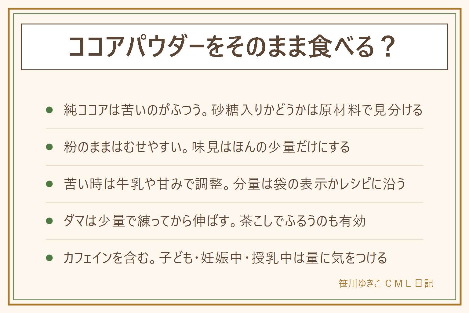 ココアパウダーをそのまま食べる?の早見表:砂糖の入っていない純ココアは苦いのがふつうで、粉のままはむせやすいので少量にする。純ココアと砂糖入りは袋の名前と原材料で見分ける。苦い時は牛乳や甘みで合わせる。ダマは少量のお湯か牛乳で練ってから残りを足し、茶こしでふるうと溶けやすい。ココアにはカフェインが含まれるので、小さな子ども、妊娠中、授乳中は量に気をつけ、寝る前は避ける。体調に不安がある時は医師や管理栄養士に相談する