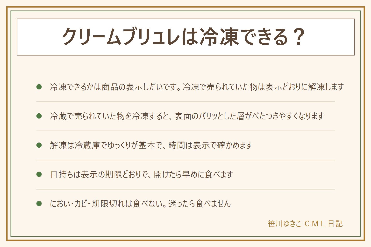クリームブリュレは冷凍できる?の早見表:冷凍できるかは商品の表示しだい。冷凍で売られている物は表示どおりに解凍する。冷蔵で売られている物を冷凍すると、表面のパリッとした砂糖の層が溶けてべたつき、中身の口当たりも変わりやすい。解凍は冷蔵庫でゆっくり戻す考え方で、方法や時間は表示に従い、常温に長く置かない。日持ちは表示の期限どおりで、開けたら早めに食べる。いつもと違うにおい、酸っぱさ、カビのようなものがあれば食べない。迷ったら食べない。卵と乳は袋や容器の表示でアレルギーを確かめる