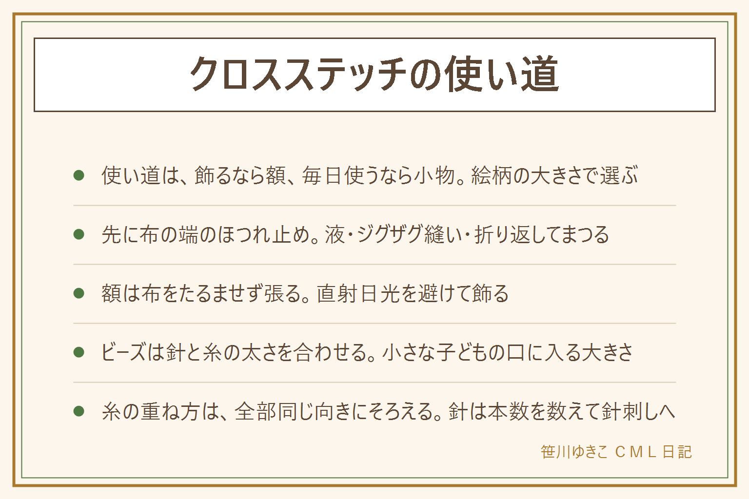 クロスステッチの使い道の早見表:使い道は、飾るなら額、毎日使うならクッションや巾着やブックカバーなどの小物。仕立てる前に先に布の端のほつれ止めをする、方法はほつれ止め液、ジグザグ縫い、折り返してまつる。額は布をたるませずに張り、直射日光と湿気を避けて飾る。ビーズは穴を通る細い針と合う糸を選び、1つずつ縫い付ける。小さな子どもの口に入る大きさなので手の届かない所へ。糸の重ね方は、上になる斜めを最初に決めて全部同じ向きにそろえる。針は使う前と後で本数を数えて針刺しに戻す。洗い方は糸と布の表示で確かめる