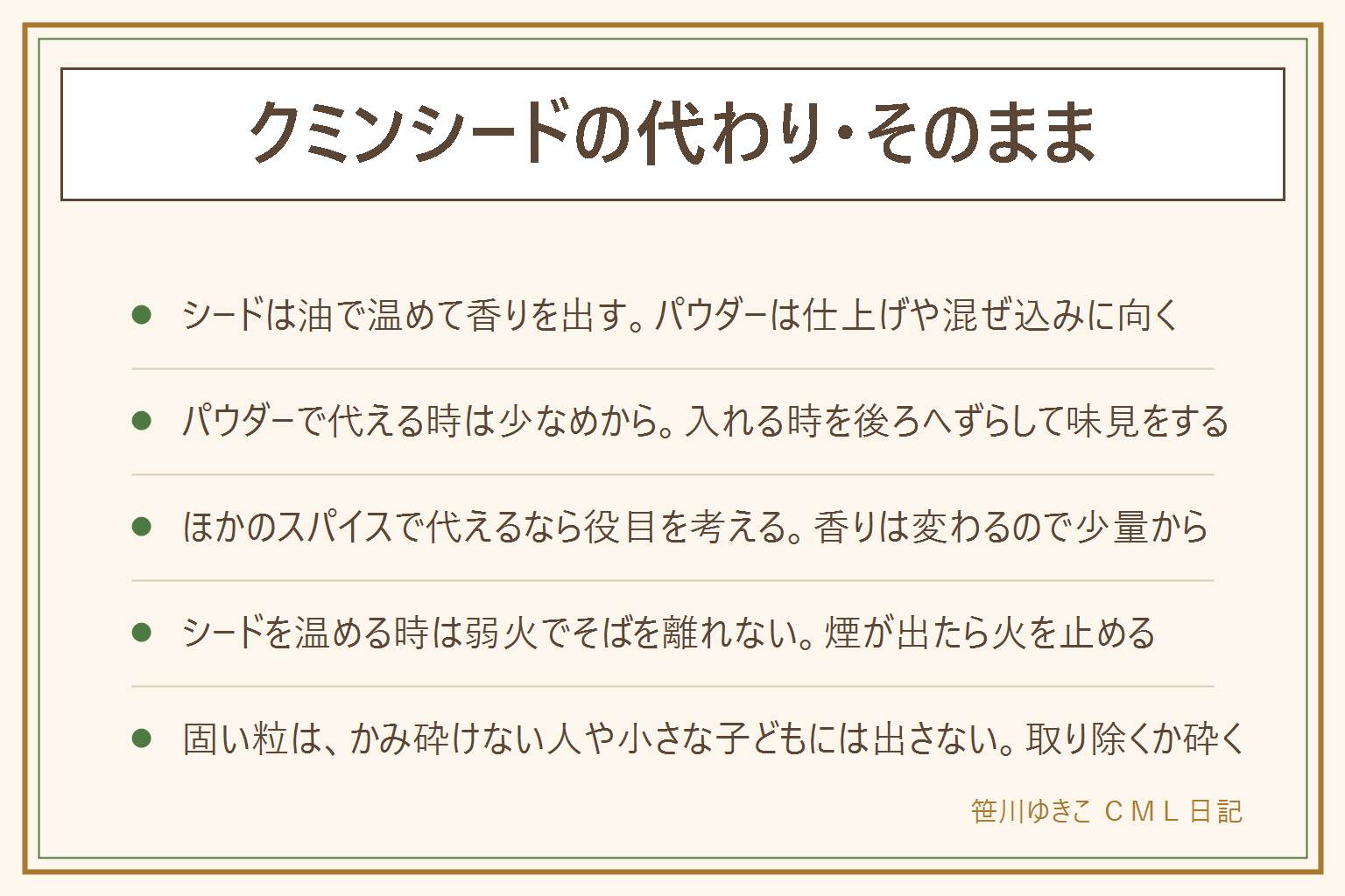クミンシードの代わり・そのまま使う時の早見表:シードは最初に油で温めて香りを出す使い方、パウダーは具と炒める、煮込む、仕上げに加える使い方。パウダーで代える時は少なめから入れて、入れるタイミングを後ろにずらし、味見をしながら足す。ほかのスパイスで補うならコリアンダーやカレー粉など、役目を考えて少量から。シードをそのまま使う時は小さめのフライパンで油と一緒に入れ、弱火でそばを離れず、香りが立ったら料理へ入れる。煙が出たら火を止め、焦げた粒は使わない。粒は固いので、かみ砕けない人や小さな子どもには取り除くか砕いて出し、胃腸が弱い人には控えめにする。カレー以外は野菜の炒め物、豆の煮込み、卵料理、スープなどに使う