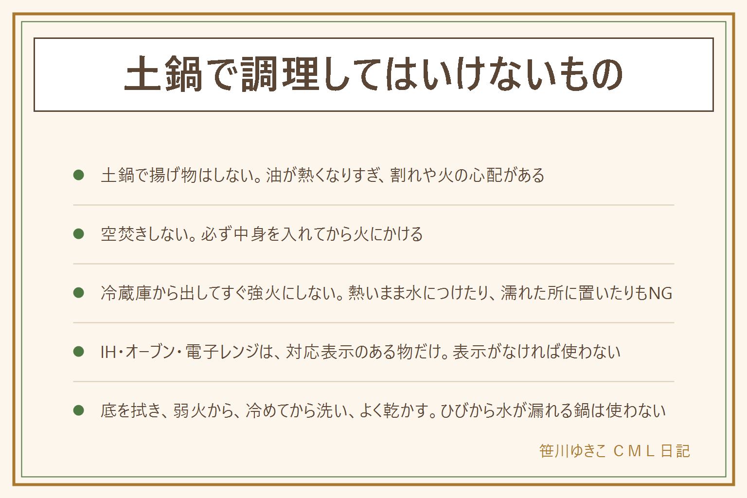 土鍋で調理してはいけないことの早見表:土鍋は小さな穴のある焼き物で急な温度差と油や水のしみ込みに弱い。揚げ物はしない、油が高温になり割れや火の心配がある。空焚きしない。炒め物を強火で長くしない、取扱説明書で可の物以外は避ける。冷蔵庫から出してすぐ強火にしない。熱いまま水につけたり濡れた所に置いたりしない。IHやオーブンや電子レンジは対応表示のある物だけ。入れっぱなしはにおいやカビの原因なので食べ終わったら移す。ひびを防ぐ手順は底を拭く、弱火から、冷めてから洗う、よく乾かす。熱い土鍋は鍋敷きの上に置きミトンを使う。ひびから水が漏れる鍋は使わない
