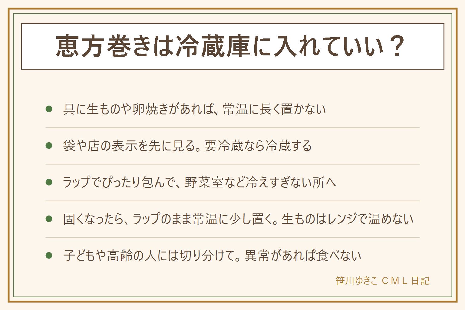 恵方巻きの置き場所の早見表:具に生ものや卵焼きが入っていることが多いので、常温に長く置かず、袋や店の表示どおりに保存する。冷蔵庫に入れるとご飯が固くなりやすいので、切る前にラップでぴったり包み、野菜室など冷えすぎない所に入れて、なるべく早く食べる。固くなったらラップのまま常温に少し置く。生ものの具は電子レンジで温めない。いやなにおい、ぬめり、糸を引く、色の変化があれば食べない。子どもや高齢の人には切り分けて、のどにつまらないようにする。アレルギーは表示を見る