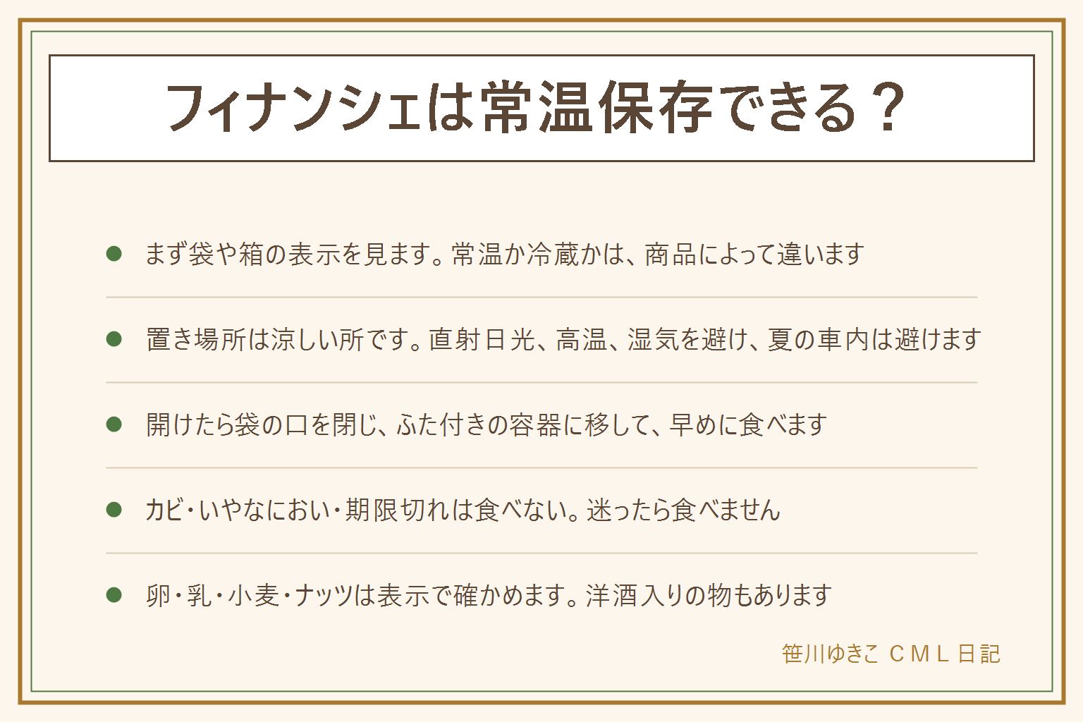 フィナンシェは常温保存できる?の早見表:個包装の焼き菓子として売られている物は常温保存の表示が多いが、まず袋や箱の表示を見る。表示が常温なら直射日光、高温、湿気を避けた涼しい場所に置く。表示が要冷蔵なら冷蔵庫に入れる。夏の暑い部屋や車の中は避け、冷やしすぎると固くなることもある。開けたら袋の口を閉じるか、ふた付きの容器でしまい、早めに食べる。カビ、いやなにおい、いつもと違う酸っぱさがあれば食べない。迷ったら食べない。卵、乳、小麦、ナッツは表示を見る。洋酒を使った焼き菓子もあるので、子ども、お酒を控えている人、運転する人は表示を見る
