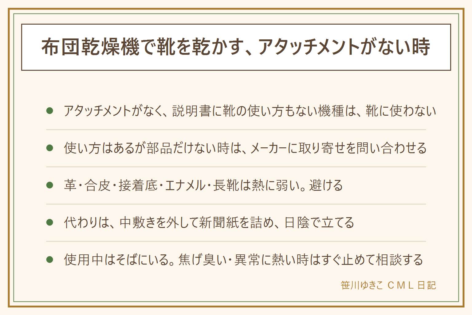 布団乾燥機で靴を乾かす時の早見表:アタッチメントがなく説明書に靴の使い方もない機種は、ノズルを靴に差し込んだり袋で囲ったりせず靴には使わない。説明書に使い方があり部品だけない時はメーカーに取り寄せを問い合わせる。革、合皮、接着剤の底、エナメル、ゴムの長靴、スポンジの中敷きは熱に弱いので避ける。代わりに、中敷きを外し、新聞紙を丸めて詰め、湿ったら取り替え、風通しのよい日陰につま先を上にして立てる。使用中はそばを離れず、寝ている間や外出中は使わない。熱い風を足に当てない。焦げ臭い時はすぐ止めてプラグを抜き相談する