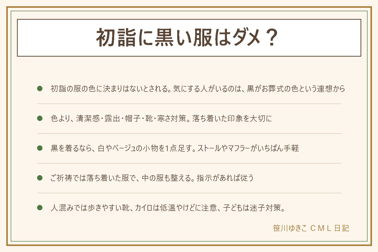 初詣に黒い服はダメ?の早見表:初詣の服の色に決まりはないとされるが、黒がお葬式の色という連想で気にする人もいる。色より清潔感、露出を控える、拝む時に帽子を取る、人混み階段砂利道を歩きやすい靴、重ね着の寒さ対策を大切にする。黒を着る時は白やベージュなど明るい色の小物を1点足す。ストールやマフラーは首元に、手袋、バッグ、帽子も明るい色に。ご祈祷を受ける時は落ち着いた服で上着を脱ぐことがあるので中の服も整え、指示があれば従う。カイロは肌に直接貼らず低温やけどに注意、小さい子は迷子対策をする。喪中の人は初詣の時期のページで確認する。神社やお寺、地域、家で考え方は違うので、迷ったら参拝する神社やお寺に聞く