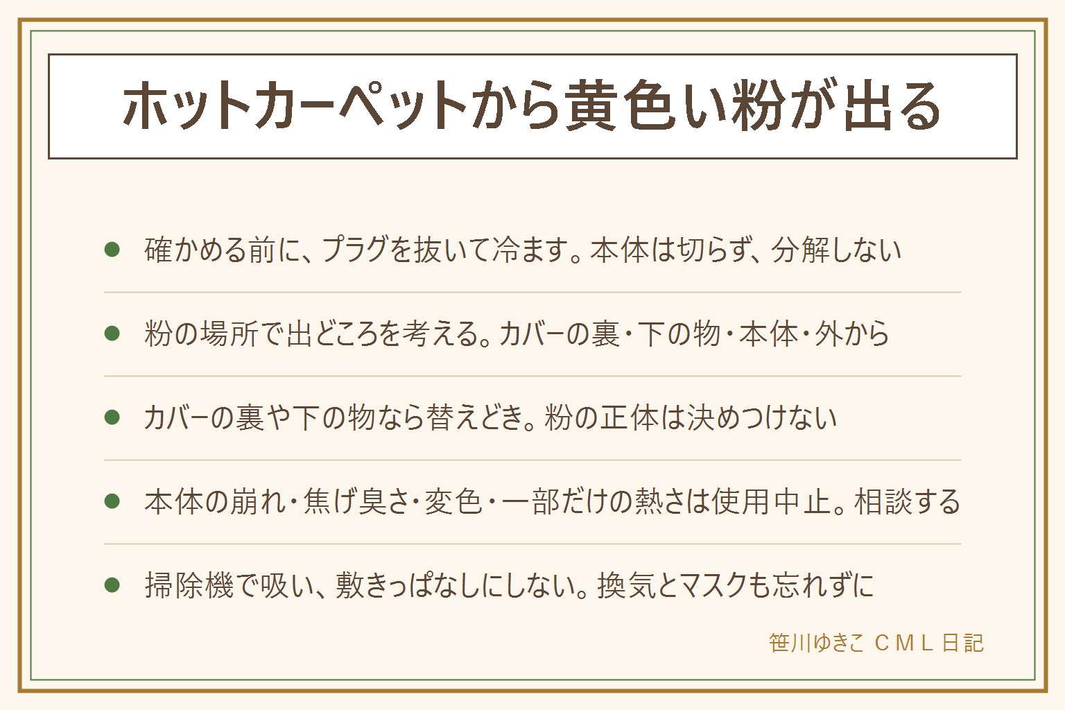 ホットカーペットの黄色い粉の見分け方の早見表:確かめる前にプラグを抜いて冷ます。カバーやラグをはがし、裏、本体、下に敷いた物、床のどこに粉があるかを見る。カバーの裏や下の物に粉があれば替えどき。本体の表面や裏が崩れている、破れている、焦げ臭い、変色している、一部だけ熱い、コードに傷がある時は使うのをやめてメーカーや販売店に相談する。本体は切らず分解せず洗わない。掃除は電源を切って冷ましてから掃除機で吸う。粉が舞う時は換気しマスクをつけ、体調が気になる時は医療機関へ