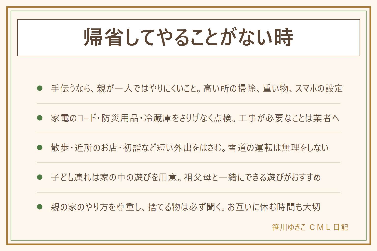 帰省してやることがない時の早見表:手伝うなら親が一人ではやりにくいことを選ぶ。照明のかさやエアコンの上など高い所の掃除は自分が踏み台に乗る、家具の裏や季節物など重い物の移動は二人で持つ、電球や電池の交換、スマホの文字の大きさや写真の送り方の設定は手順をメモに残す、写真の整理。親の家の点検は家電のコードのほこりやたこ足、懐中電灯や電池や水など防災用品の置き場所、冷蔵庫の古い物を一緒に見る。工事が必要なことは業者へ。外出は近所の散歩、地元のお店、初詣、図書館や公園。子ども連れはトランプやかるたやボードゲーム、お絵かきや折り紙を用意。捨てる物は必ず聞き、親の家のやり方を尊重する