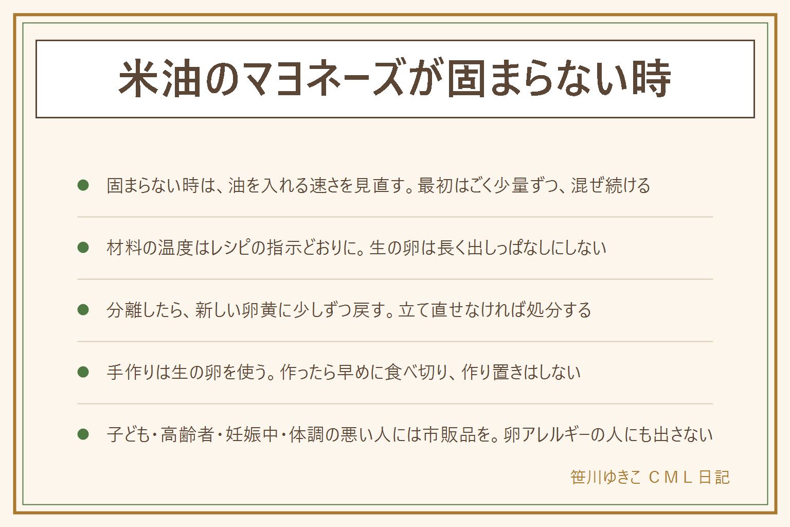 米油のマヨネーズが固まらない時の早見表:固まらない時は油を入れる速さと材料の温度を見直す。最初はごく少量ずつ入れてそのたびによく混ぜ、とろみが出たら少しずつ増やす。分離したら手を止め、清潔な別の器に新しい卵黄を用意して、分離した液を少しずつ戻して混ぜる。立て直せなければ処分する。ゆるい時はレシピの分量と順番を見直す。手作りのマヨネーズは生の卵を使うので、新鮮でひびのない卵を表示どおりに保存して使い、作ったら早めに食べ切り、作り置きはしない。子ども・高齢者・妊娠中の方・体調のよくない人・卵アレルギーの人には出さず、市販品を選ぶ。米油を生で使う時はにおいや色の変化を見て、いつもと違えば使わない。ハンドブレンダーは取扱説明書の範囲で、刃に触れない