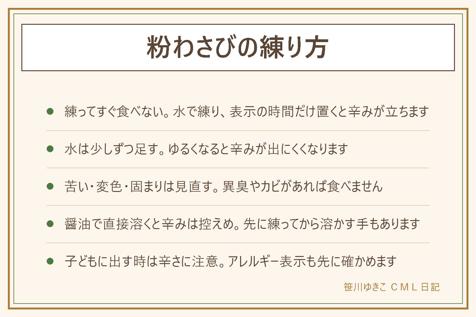 粉わさびの練り方の早見表:水で練って少し置くと辛みが立つ、水は少しずつ足す、置く時間と分量は缶の表示に合わせる、辛くない時は置く時間と水の量と粉の古さを見直す、苦い時は粉の湿気や変色を確かめカビや異臭があれば食べない、お湯は辛みが弱まることがある。醤油で直接溶くと辛みは出にくい。チューブ入りは調整済みでそのまま使える、粉は使う量だけ作れる。缶はすぐふたを閉めて涼しい所に、保存はわさびの保存記事へ。子どもに出す時は辛さに注意してアレルギー表示を先に見る