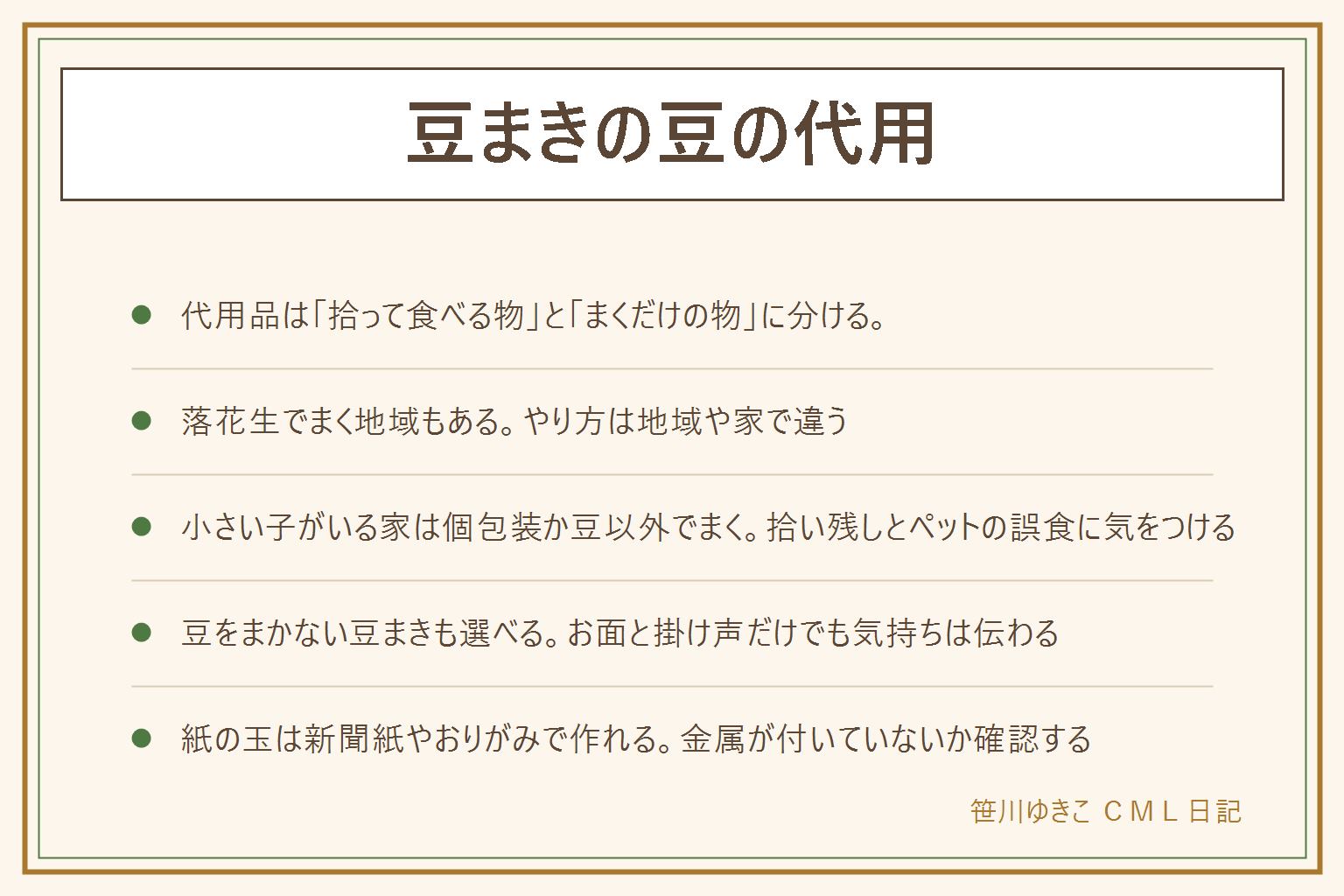 豆まきの豆の代用の早見表:代用品は拾って食べる物とまくだけの物に分ける。拾って食べる物は個包装の豆、殻つきの落花生、小分けのお菓子。まくだけの物は新聞紙やおりがみを丸めた玉、お手玉、小さなぬいぐるみやボール。落花生でまく地域もあり、やり方は地域や家で違う。消費者庁は硬い豆やナッツ類を5歳以下の子どもに食べさせないよう呼びかけているため、小さい子がいる家では個包装の豆や豆以外の物でまくと安心。まいた後は拾い残しを確認し、ペットが食べないようすぐ拾う。豆をまかない形はお面と掛け声だけ、紙の玉を的に当てる遊び。紙の玉は新聞紙やおりがみを丸めてぎゅっと握り、大きさをそろえて箱にまとめる