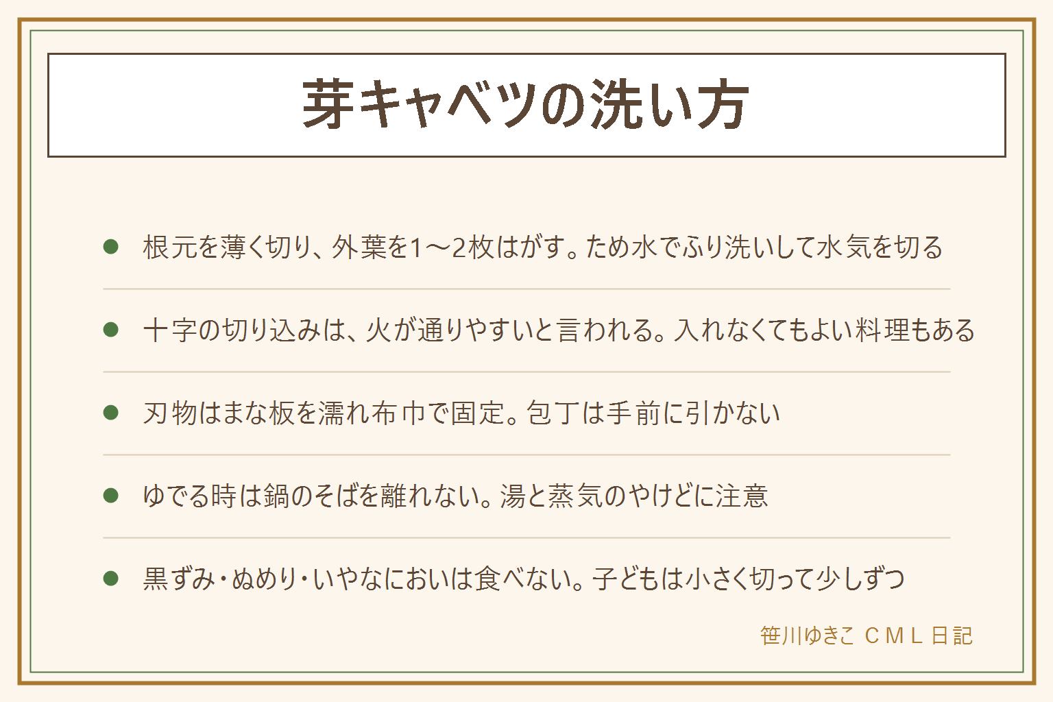 芽キャベツの洗い方の早見表:根元の固い部分を薄く切り落とし、外側の傷んだ葉や汚れた葉を1〜2枚はがして、ため水でふり洗いし、水気を切る。根元の浅い十字の切り込みは、加熱した時に中まで火が通りやすいと言われるが、料理によっては入れなくてもよい。切る時はまな板を濡れ布巾で固定し、包丁は手前に引かず、子どもには切らせない。ゆでる時は鍋のそばを離れず、湯と蒸気のやけどに注意。中まで黒ずむ、ぬめり、いやなにおいがあれば食べない。迷ったら食べない。子どもは小さく切って少しずつ