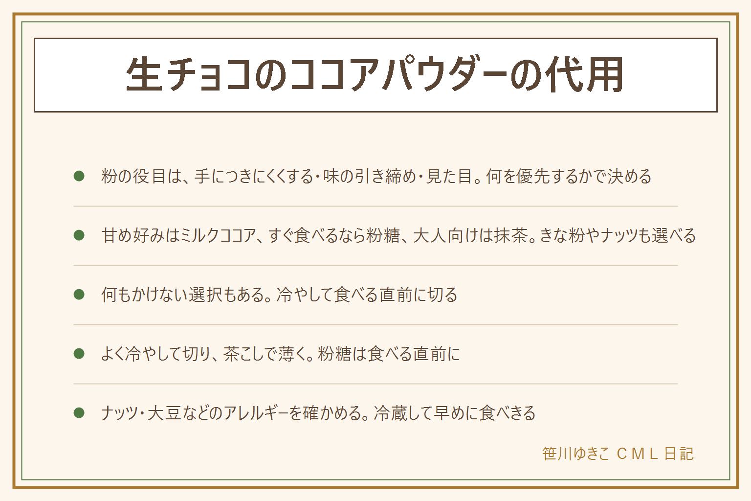 生チョコのココアパウダーの代用の早見表:ココアの役目は手につきにくくする、苦みで味を引き締める、見た目を整える。代わりの粉は、ミルクココア(砂糖入りの飲み物用)は甘くなり溶けやすい、粉糖は溶けやすいので食べる直前に、抹茶はほろ苦く色が鮮やか、きな粉は香ばしくやさしい甘さ、砕いたクッキーやナッツは食感が出る、何もかけない場合は冷やして食べる直前に切る。まぶし方は、よく冷やして切る、茶こしや小さな粉ふるいで薄くかける、粉が溶けたら食べる直前にもう一度。ナッツや大豆などのアレルギーを確かめる。冷蔵して早めに食べきる