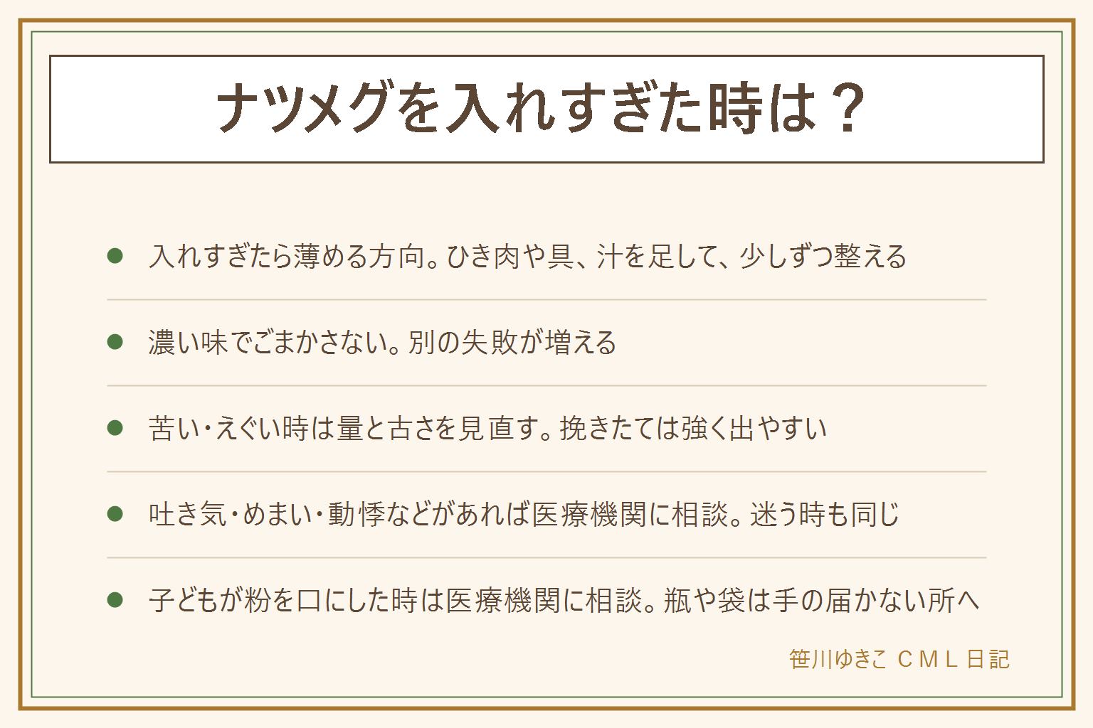 ナツメグを入れすぎた時の早見表:料理に使う量なら大きな問題にならないことが多いと言われるが、香辛料としての量を大きく超えてたくさん口にすると体調をくずすことがある。入れすぎた時はひき肉や具、汁を足して薄め、ソースで包み、少しずつ味見して整える。濃い味でごまかさない。苦い・えぐい時は量、古い粉、焦げを見直す。吐き気、めまい、動悸など体調の変化がある時や、子どもが粉を口にした時は医療機関に相談する。中毒の相談窓口として日本中毒情報センターがある。次からは少なめから入れ、小皿やおろし器で少しずつ調整する。瓶は子どもの手の届かない所に置く