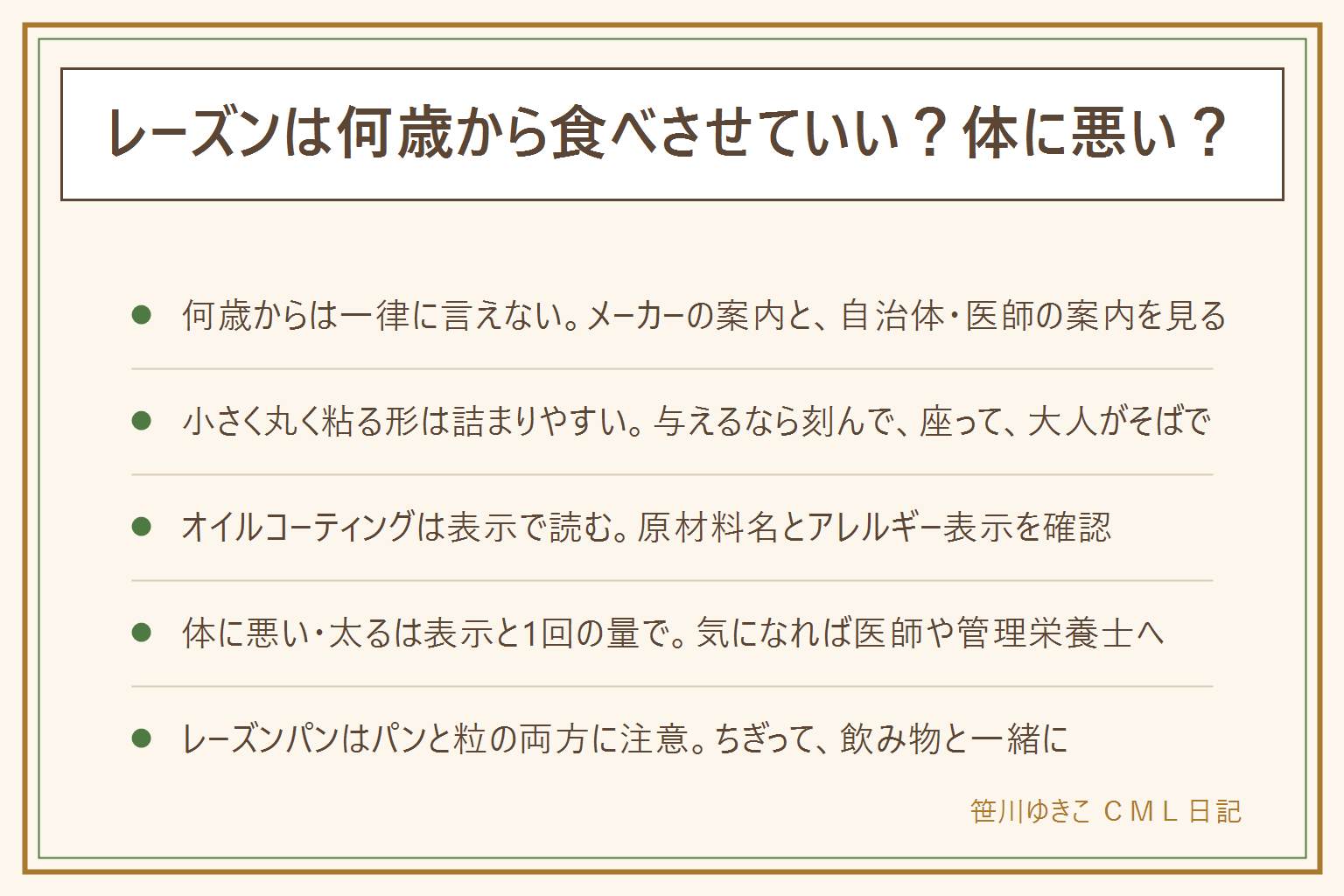 レーズンは何歳から食べさせていいかの早見表:何歳からという線はお子さんによって変わるのでメーカーの案内と自治体や医師の案内を見る。レーズンは小さく丸く粘るので小さな子どもののどに詰まりやすく、与えるなら慎重に、細かく刻み、座って食べ、歩きながらや寝転んでは食べさせず、飲み物を用意して大人がそばで見守る。苦しそうな時はすぐ救急の相談や受診。オイルコーティングは原材料名の植物油脂の表示を見て、アレルギー表示も確認する。体に悪い・太るは栄養成分表示と1回の量で読み、気になる人は医師や管理栄養士に相談する。レーズンパンはパンの噛み切りにくさと粒の両方に注意して、ちぎって飲み物と一緒に