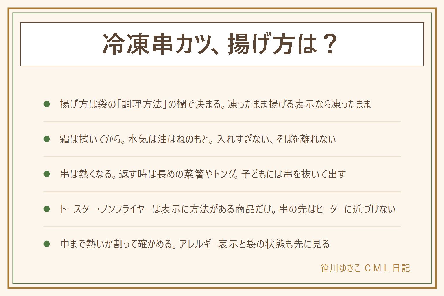 冷凍串カツの揚げ方の早見表:揚げ方は袋の調理方法の欄で決まる、凍ったまま揚げる表示なら凍ったまま、霜は拭く。串に刺さった物は、鍋の口に串がかからない大きさ、入れすぎない、返す時は長い菜箸やトング、そばを離れない、煙が出たら火を止める、油に火が入ったら水をかけない。揚げない時は、袋にトースターやノンフライヤーの方法がある商品だけ、串の先をヒーターに近づけない。中まで熱いか割って確かめる、肉と野菜は火の通りが違う。アレルギー表示を見る、袋がふくらむ・霜が大量・異臭は食べない、子どもには串を抜いて出す