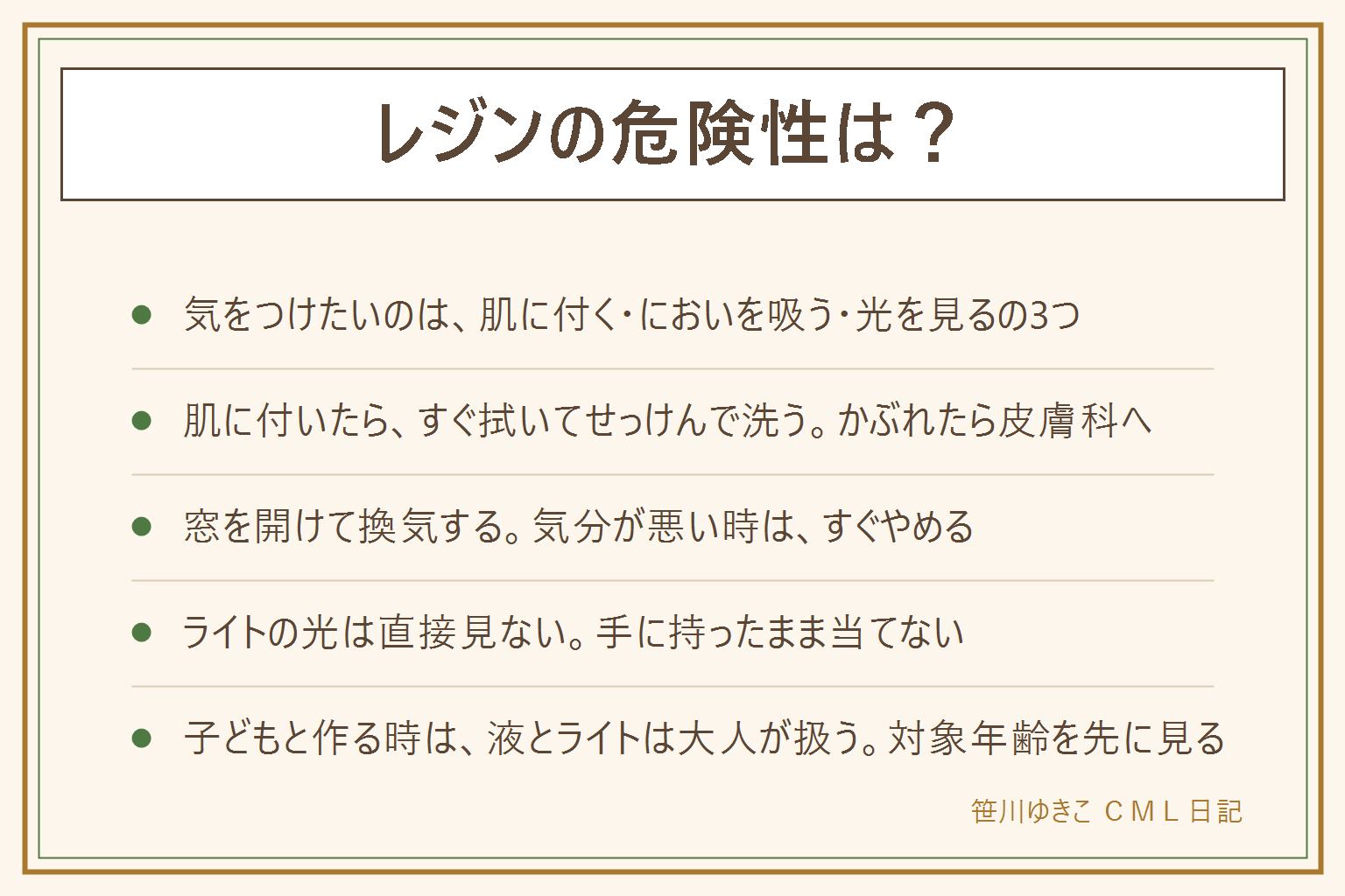 レジンの危険性の早見表:気をつけたいのは肌に付く、においを吸う、ライトの光を見るの3つ。使い捨て手袋をして、付いたらすぐ拭き取ってせっけんで洗い、かぶれたら皮膚科へ。窓を開けて換気し、気分が悪い時は作業をやめる。ライトの光は直接見ず、手に持ったまま当てない。子どもと作る時は液とライトを扱うのは大人、小さな部品は口に入らないよう数えて片づける。固まる前の液は子どもとペットの手の届かない所に保管。容器の使用上の注意と対象年齢を先に読む