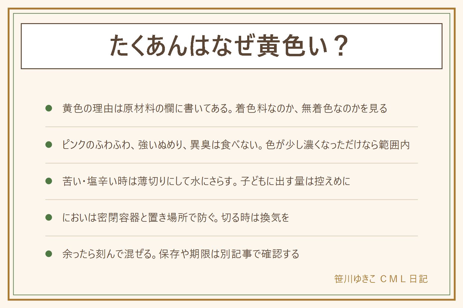 たくあんはなぜ黄色い?の早見表:黄色は着色料や色を付ける材料を使った物と、漬かる間に色づく物があり、袋の原材料の欄で見分ける。無着色の物は色が淡めになりやすい。ピンクや白や緑のふわふわ、糸を引くほどのぬめり、酸っぱい刺激臭や腐ったようなにおいは食べない。苦い時や塩辛い時は薄く切って水にさらす。小さな子どもには塩気を落とした少量にする。柔らかい時は刻んで炒め物や混ぜご飯に。においは大根の成分と発酵のにおいが重なったもの、開封後は密閉容器に移し、冷蔵庫の中でも離れた場所に置き、切る時は換気する。余ったら刻んで混ぜる。保存や冷凍や期限は保存の記事で確認する