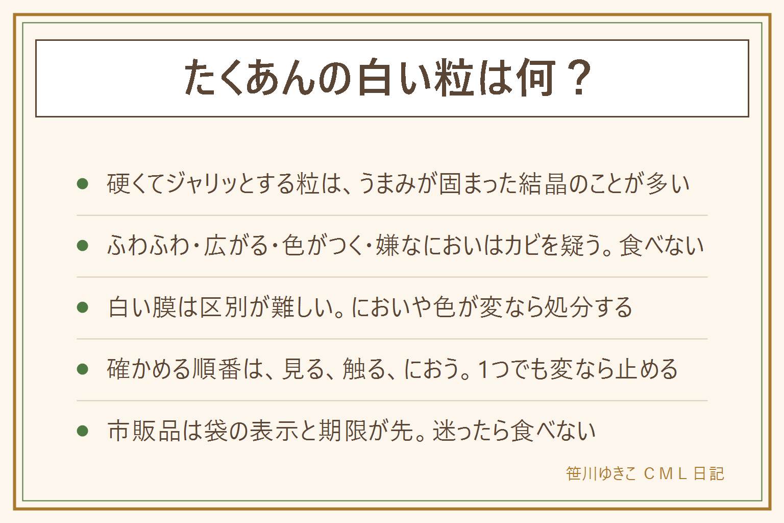 たくあんの白い粒の早見表:硬くてジャリッとする粒は、うまみの成分が固まった結晶のことが多い。小さな粒が点々とあって、においは変わらない。ふわふわしている、綿のように広がる、青や黒の色がつく、嫌なにおいがする、ぬるっとして糸を引く場合はカビや傷みを疑い、食べない。漬け汁の表面の白い膜は酵母の仲間のことが多いが、見た目では区別しにくく、においや色が変なら処分する。確かめる順番は見る、触る、においを嗅ぐ。1つでも変なら止める。カビは見えない所に広がることがある。市販品は袋の表示と期限が先。迷ったら食べない