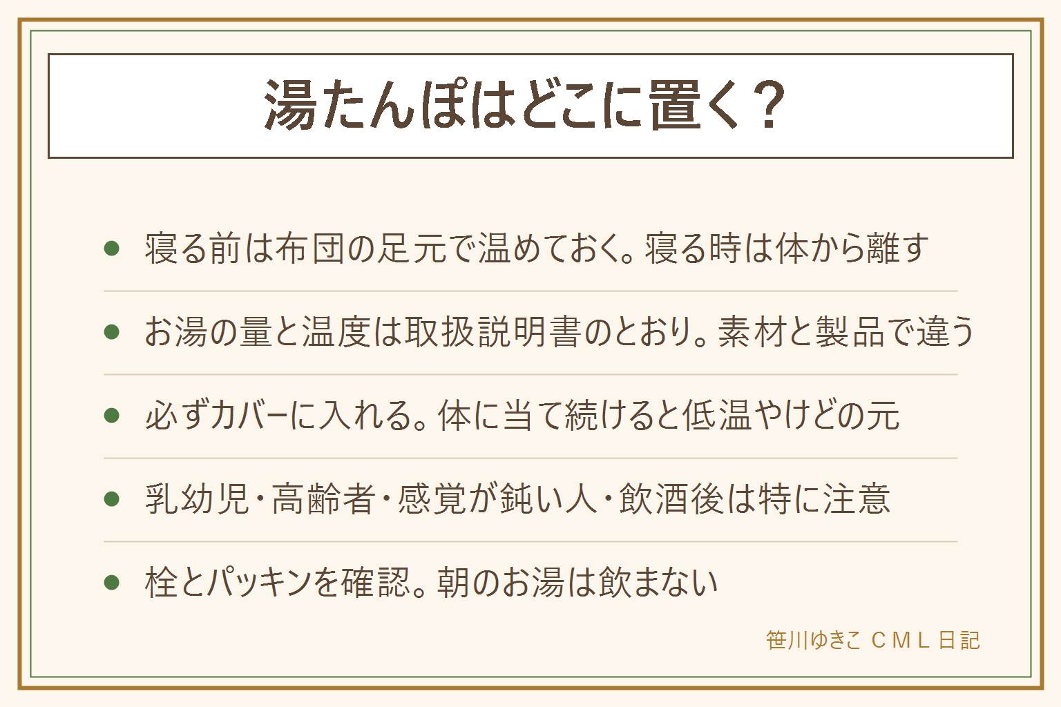 湯たんぽの置き場所と使い方の早見表:入れる前に取扱説明書でお湯の量と温度を確認する。寝る前は布団の足元に入れて先に温めておく。寝る時はカバーに入れて体から離すか、布団から出す。お湯の量は製品ごとに違うので説明書のとおりにする。素材は金属、樹脂、ゴム、陶器で傾向が違い、陶器は割れやすい。低温やけどを防ぐため体に当て続けない。乳幼児、高齢者、感覚が鈍い人、お酒を飲んだあとは特に気をつける。栓の締め忘れとパッキンの劣化に注意。朝のお湯は洗顔や掃除に使えるが飲まない